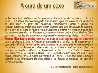 3:1 Pedro e João subiram ao templo por volta da hora da oração, a ( hora )
nona. 3:2 Estava sendo carregado um homem, que era coxo desde o ventre
de sua mãe, o qual era colocado diariamente junto à porta do
templo, chamada Formosa, para pedir esmola aos que entravam no templo.
3:3 Ao ver que Pedro e João estavam prestes a entrar no templo, pediu que
lhe dessem esmola. 3:4 Fitando-o, juntamente com João, disse Pedro: Olha
para nós. 3:5 Ele os observava, esperando receber algo deles. 3:6 Disse
Pedro: Não tenho prata nem ouro; mas o que tenho, isto te dou; em
nome de Jesus Cristo, o Nazareno, ( levanta-te e ) anda. 3:7 E, segurando-o
pela mão direita, levantou-o; imediatamente os seus pés e tornozelos se
firmaram 3:8 Saltando, pôs-se de pé, e andava, entrou com eles no
templo, andando, saltando e louvando a Deus. 3:9 Todo o povo o
viu, andando e louvando a Deus, 3:10 reconhecendo que ele era o que
ficava sentado junto à porta do templo, a ( porta ) Formosa, para ( pedir )
esmola; e se encheram de assombro e de êxtase a respeito do que lhe
havia sucedido.
( O Novo testamento – Haroldo Dutra Dias )
A cura de um coxo
7
 