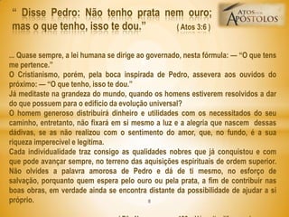 ― Disse Pedro: Não tenho prata nem ouro;
mas o que tenho, isso te dou.‖ ( Atos 3:6 )
... Quase sempre, a lei humana se dirige ao governado, nesta fórmula: — ―O que tens
me pertence.‖
O Cristianismo, porém, pela boca inspirada de Pedro, assevera aos ouvidos do
próximo: — ―O que tenho, isso te dou.‖
Já meditaste na grandeza do mundo, quando os homens estiverem resolvidos a dar
do que possuem para o edifício da evolução universal?
O homem generoso distribuirá dinheiro e utilidades com os necessitados do seu
caminho, entretanto, não fixará em si mesmo a luz e a alegria que nascem dessas
dádivas, se as não realizou com o sentimento do amor, que, no fundo, é a sua
riqueza imperecível e legítima.
Cada individualidade traz consigo as qualidades nobres que já conquistou e com
que pode avançar sempre, no terreno das aquisições espirituais de ordem superior.
Não olvides a palavra amorosa de Pedro e dá de ti mesmo, no esforço de
salvação, porquanto quem espera pelo ouro ou pela prata, a fim de contribuir nas
boas obras, em verdade ainda se encontra distante da possibilidade de ajudar a si
próprio. 8
 
