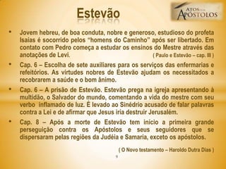 • Jovem hebreu, de boa conduta, nobre e generoso, estudioso do profeta
Isaías é socorrido pelos ―homens do Caminho‖ após ser libertado. Em
contato com Pedro começa a estudar os ensinos do Mestre através das
anotações de Levi. ( Paulo e Estevão – cap. III )
• Cap. 6 – Escolha de sete auxiliares para os serviços das enfermarias e
refeitórios. As virtudes nobres de Estevão ajudam os necessitados a
recobrarem a saúde e o bom ânimo.
• Cap. 6 – A prisão de Estevão. Estevão prega na igreja apresentando à
multidão, o Salvador do mundo, comentando a vida do mestre com seu
verbo inflamado de luz. É levado ao Sinédrio acusado de falar palavras
contra a Lei e de afirmar que Jesus iria destruir Jerusalém.
• Cap. 8 – Após a morte de Estevão tem início a primeira grande
perseguição contra os Apóstolos e seus seguidores que se
dispersaram pelas regiões da Judéia e Samaria, exceto os apóstolos.
( O Novo testamento – Haroldo Dutra Dias )
Estevão
9
 
