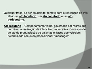 Qualquer frase, ao ser enunciada, remete para a realização de três
atos: um ato locutório, um ato ilocutório e um ato
perlocutório.
Ato locutório – Comportamento verbal governado por regras que
permitem a realização da intenção comunicativa. Corresponde
ao ato de pronunciação de palavras e frases que veiculam
determinado conteúdo proposicional / mensagem.

2/9

 