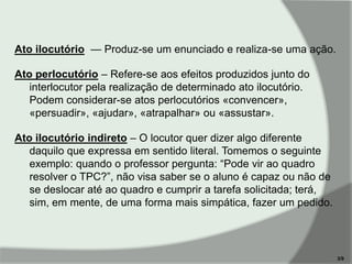 Ato ilocutório — Produz-se um enunciado e realiza-se uma ação.
Ato perlocutório – Refere-se aos efeitos produzidos junto do
interlocutor pela realização de determinado ato ilocutório.
Podem considerar-se atos perlocutórios «convencer»,
«persuadir», «ajudar», «atrapalhar» ou «assustar».
Ato ilocutório indireto – O locutor quer dizer algo diferente
daquilo que expressa em sentido literal. Tomemos o seguinte
exemplo: quando o professor pergunta: ―Pode vir ao quadro
resolver o TPC?‖, não visa saber se o aluno é capaz ou não de
se deslocar até ao quadro e cumprir a tarefa solicitada; terá,
sim, em mente, de uma forma mais simpática, fazer um pedido.

3/9

 