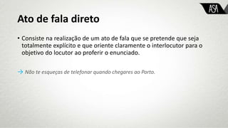 Ato de fala direto
• Consiste na realização de um ato de fala que se pretende que seja
totalmente explícito e que oriente claramente o interlocutor para o
objetivo do locutor ao proferir o enunciado.
→ Não te esqueças de telefonar quando chegares ao Porto.
 