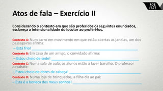 Atos de fala – Exercício II
Considerando o contexto em que são proferidos os seguintes enunciados,
esclareça a intencionalidade do locutor ao proferi-los.
Contexto A: Num carro em movimento em que estão abertas as janelas, um dos
passageiros afirma:
‒ Está frio! ____________________________________________________
Contexto B: Em casa de um amigo, o convidado afirma:
‒ Estou cheio de sede! ___________________________________________
Contexto C: Numa sala de aula, os alunos estão a fazer barulho. O professor
desabafa:
‒ Estou cheio de dores de cabeça! ___________________________________
Contexto D: Numa loja de brinquedos, a filha diz ao pai:
‒ Esta é a boneca dos meus sonhos! __________________________________
 