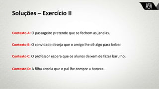 Soluções – Exercício II
Contexto A: O passageiro pretende que se fechem as janelas.
Contexto B: O convidado deseja que o amigo lhe dê algo para beber.
Contexto C: O professor espera que os alunos deixem de fazer barulho.
Contexto D: A filha anseia que o pai lhe compre a boneca.
 