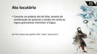 Ato locutório
• Consiste no próprio ato de falar, através da
combinação de palavras e tendo em conta as
regras gramaticais inerentes à língua.
(do latim loquor que significa ‘falar’, ‘dizer’, ‘pronunciar’)
 