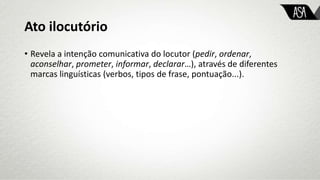 Ato ilocutório
• Revela a intenção comunicativa do locutor (pedir, ordenar,
aconselhar, prometer, informar, declarar…), através de diferentes
marcas linguísticas (verbos, tipos de frase, pontuação...).
 