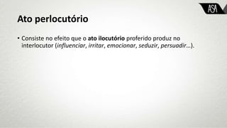 Ato perlocutório
• Consiste no efeito que o ato ilocutório proferido produz no
interlocutor (influenciar, irritar, emocionar, seduzir, persuadir…).
 