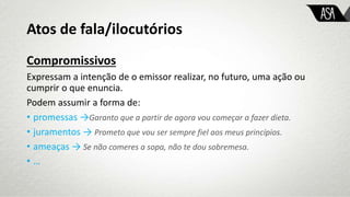 Atos de fala/ilocutórios
Compromissivos
Expressam a intenção de o emissor realizar, no futuro, uma ação ou
cumprir o que enuncia.
Podem assumir a forma de:
• promessas →Garanto que a partir de agora vou começar a fazer dieta.
• juramentos → Prometo que vou ser sempre fiel aos meus princípios.
• ameaças → Se não comeres a sopa, não te dou sobremesa.
• …
 