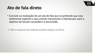 Ato de fala direto
• Consiste na realização de um ato de fala que se pretende que seja
totalmente explícito e que oriente claramente o interlocutor para o
objetivo do locutor ao proferir o enunciado.
→ Não te esqueças de telefonar quando chegares ao Porto.
 