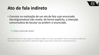 Ato de fala indireto
• Consiste na realização de um ato de fala cujo enunciado
literal/gramatical não revela, de forma explícita, a intenção
comunicativa do locutor ao proferir o enunciado.
→ Estou cheia de sono!
(Num contexto em que alguém recebe amigos em casa, ao proferir este enunciado, acaba por
funcionar como uma forma subtil de sugerir que está na hora de a visita terminar.)
 