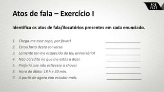 Atos de fala – Exercício I
Identifica os atos de fala/ilocutórios presentes em cada enunciado.
1. Chega-me esse copo, por favor! _________________
2. Estou farta desta conversa. _________________
3. Lamento ter-me esquecido do teu aniversário! _________________
4. Não acredito no que me estás a dizer. _________________
5. Preferia que não estivesse a chover. _________________
6. Hora do óbito: 18 h e 30 min. _________________
7. A partir de agora vou estudar mais. _________________
 