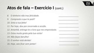 Atos de fala – Exercício I (cont.)
8. O dinheiro não traz felicidade. _________________
9. Compraste o que te pedi? _________________
10. Sinto a tua falta! _________________
11. Por hoje, dou por encerrada a sessão. _________________
12. Amanhã, entrego-te o livro que me emprestaste. _________________
13. Estou muito grata pela tua visita! _________________
14. Não faças barulho! _________________
15. O senhor está detido! _________________
16. Hoje, vais ficar sem jantar! _________________
 
