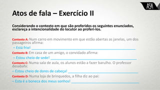 Atos de fala – Exercício II
Considerando o contexto em que são proferidos os seguintes enunciados,
esclareça a intencionalidade do locutor ao proferi-los.
Contexto A: Num carro em movimento em que estão abertas as janelas, um dos
passageiros afirma:
‒ Está frio! ____________________________________________________
Contexto B: Em casa de um amigo, o convidado afirma:
‒ Estou cheio de sede! ___________________________________________
Contexto C: Numa sala de aula, os alunos estão a fazer barulho. O professor
desabafa:
‒ Estou cheio de dores de cabeça! ___________________________________
Contexto D: Numa loja de brinquedos, a filha diz ao pai:
‒ Esta é a boneca dos meus sonhos! __________________________________
 