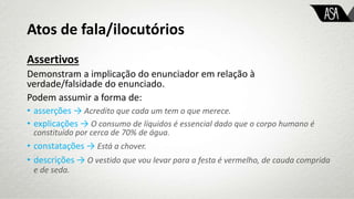 Atos de fala/ilocutórios
Assertivos
Demonstram a implicação do enunciador em relação à
verdade/falsidade do enunciado.
Podem assumir a forma de:
• asserções → Acredito que cada um tem o que merece.
• explicações → O consumo de líquidos é essencial dado que o corpo humano é
constituído por cerca de 70% de água.
• constatações → Está a chover.
• descrições → O vestido que vou levar para a festa é vermelho, de cauda comprida
e de seda.
 