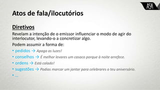 Atos de fala/ilocutórios
Diretivos
Revelam a intenção de o emissor influenciar o modo de agir do
interlocutor, levando-o a concretizar algo.
Podem assumir a forma de:
• pedidos → Apaga as luzes!
• conselhos → É melhor levares um casaco porque à noite arrefece.
• ordens → Está calado!
• sugestões → Podias marcar um jantar para celebrares o teu aniversário.
• …
 
