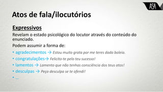 Expressivos
Revelam o estado psicológico do locutor através do conteúdo do
enunciado.
Podem assumir a forma de:
• agradecimentos → Estou muito grata por me teres dado boleia.
• congratulações→ Felicito-te pelo teu sucesso!
• lamentos → Lamento que não tenhas consciência dos teus atos!
• desculpas → Peço desculpa se te ofendi!
• …
Atos de fala/ilocutórios
 