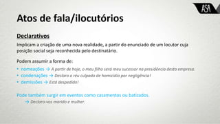 Atos de fala/ilocutórios
Declarativos
Implicam a criação de uma nova realidade, a partir do enunciado de um locutor cuja
posição social seja reconhecida pelo destinatário.
Podem assumir a forma de:
• nomeações → A partir de hoje, o meu filho será meu sucessor na presidência desta empresa.
• condenações → Declaro o réu culpado de homicídio por negligência!
• demissões → Está despedido!
Pode também surgir em eventos como casamentos ou batizados.
→ Declaro-vos marido e mulher.
 