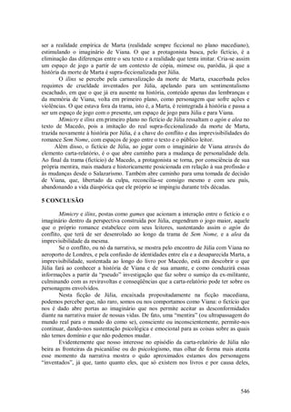 546
ser a realidade empírica de Marta (realidade sempre ficcional no plano macediano),
estimulando o imaginário de Viana. O que a protagonista busca, pelo fictício, é a
eliminação das diferenças entre o seu texto e a realidade que tenta imitar. Cria-se assim
um espaço de jogo a partir de um contexto de cópia, mimese ou, paródia, já que a
história da morte de Marta é supra-ficcionalizada por Júlia.
O ilinx se percebe pela carnavalização da morte de Marta, exacerbada pelos
requintes de crueldade inventados por Júlia, apelando para um sentimentalismo
escachado, em que o que já era ausente na história, conteúdo apenas das lembranças e
da memória de Viana, volta em primeiro plano, como personagem que sofre ações e
violências. O que estava fora da trama, isto é, a Marta, é reintegrada à história e passa a
ser um espaço de jogo com o presente, um espaço de jogo para Júlia e para Viana.
Mimicry e ilinx em primeiro plano no fictício de Júlia ressaltam o agón e alea no
texto de Macedo, pois a imitação do real supra-ficcionalizado da morte de Marta,
trazida novamente à história por Júlia, é a chave do conflito e das imprevisibilidades do
romance Sem Nome, com espaços de jogo entre o texto e o público leitor.
Além disso, o fictício de Júlia, ao jogar com o imaginário de Viana através do
elemento carta-relatório, é o que abre caminho para a mudança de personalidade dela.
Ao final da trama (fictício) de Macedo, a protagonista se torna, por consciência de sua
própria mentira, mais madura e historicamente posicionada em relação à sua profissão e
às mudanças desde o Salazarismo. Também abre caminho para uma tomada de decisão
de Viana, que, libertado da culpa, reconcilia-se consigo mesmo e com seu país,
abandonando a vida diaspórica que ele próprio se impingiu durante três décadas.
5 CONCLUSÃO
Mimicry e ilinx, postas como games que acionam a interação entre o fictício e o
imaginário dentro da perspectiva construída por Júlia, engendram o jogo maior, aquele
que o próprio romance estabelece com seus leitores, sustentando assim o agón do
conflito, que terá de ser desenrolado ao longo da trama de Sem Nome, e a alea da
imprevisibilidade da mesma.
Se o conflito, ou nó da narrativa, se mostra pelo encontro de Júlia com Viana no
aeroporto de Londres, e pela confusão de identidades entre ela e a desaparecida Marta, a
imprevisibilidade, sustentada ao longo do livro por Macedo, está em descobrir o que
Júlia fará ao conhecer a história de Viana e de sua amante, e como conduzirá essas
informações a partir da “pseudo” investigação que faz sobre o sumiço da ex-militante,
culminando com as reviravoltas e conseqüências que a carta-relatório pode ter sobre os
personagens envolvidos.
Nesta ficção de Júlia, encaixada propositadamente na ficção macediana,
podemos perceber que, não raro, somos ou nos comportamos como Viana: o fictício que
nos é dado abre portas ao imaginário que nos permite aceitar as desconformidades
diante na narrativa maior de nossas vidas. De fato, uma “mentira” (ou ultrapassagem do
mundo real para o mundo do como se), consciente ou inconscientemente, permite-nos
continuar, dando-nos sustentação psicológica e emocional para as coisas sobre as quais
não temos domínio e que não podemos mudar.
Evidentemente que nosso interesse no episódio da carta-relatório de Júlia não
beira as fronteiras da psicanálise ou do psicologismo, mas olhar de forma mais atenta
esse momento da narrativa mostra o quão aproximados estamos dos personagens
“inventados”, já que, tanto quanto eles, que só existem nos livros e por causa deles,
 