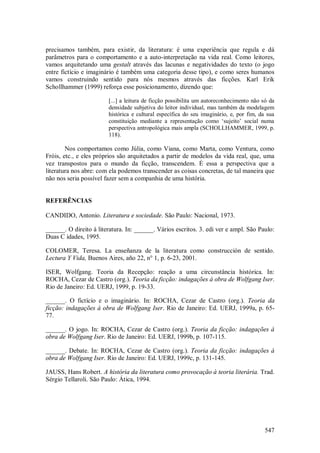 547
precisamos também, para existir, da literatura: é uma experiência que regula e dá
parâmetros para o comportamento e a auto-interpretação na vida real. Como leitores,
vamos arquitetando uma gestalt através das lacunas e negatividades do texto (o jogo
entre fictício e imaginário é também uma categoria desse tipo), e como seres humanos
vamos construindo sentido para nós mesmos através das ficções. Karl Erik
Schollhammer (1999) reforça esse posicionamento, dizendo que:
[...] a leitura de ficção possibilita um autoreconhecimento não só da
densidade subjetiva do leitor individual, mas também da modelagem
histórica e cultural específica do seu imaginário, e, por fim, da sua
constituição mediante a representação como ‘sujeito’ social numa
perspectiva antropológica mais ampla (SCHOLLHAMMER, 1999, p.
118).
Nos comportamos como Júlia, como Viana, como Marta, como Ventura, como
Fróis, etc., e eles próprios são arquitetados a partir de modelos da vida real, que, uma
vez transpostos para o mundo da ficção, transcendem. É essa a perspectiva que a
literatura nos abre: com ela podemos transcender as coisas concretas, de tal maneira que
não nos seria possível fazer sem a companhia de uma história.
REFERÊNCIAS
CANDIDO, Antonio. Literatura e sociedade. São Paulo: Nacional, 1973.
______. O direito à literatura. In: ______. Vários escritos. 3. edi ver e ampl. São Paulo:
Duas C idades, 1995.
COLOMER, Teresa. La enseñanza de la literatura como construcción de sentido.
Lectura Y Vida, Buenos Aires, año 22, n° 1, p. 6-23, 2001.
ISER, Wolfgang. Teoria da Recepção: reação a uma circunstância histórica. In:
ROCHA, Cezar de Castro (org.). Teoria da ficção: indagações à obra de Wolfgang Iser.
Rio de Janeiro: Ed. UERJ, 1999, p. 19-33.
______. O fictício e o imaginário. In: ROCHA, Cezar de Castro (org.). Teoria da
ficção: indagações à obra de Wolfgang Iser. Rio de Janeiro: Ed. UERJ, 1999a, p. 65-
77.
______. O jogo. In: ROCHA, Cezar de Castro (org.). Teoria da ficção: indagações à
obra de Wolfgang Iser. Rio de Janeiro: Ed. UERJ, 1999b, p. 107-115.
______. Debate. In: ROCHA, Cezar de Castro (org.). Teoria da ficção: indagações à
obra de Wolfgang Iser. Rio de Janeiro: Ed. UERJ, 1999c, p. 131-145.
JAUSS, Hans Robert. A história da literatura como provocação à teoria literária. Trad.
Sérgio Tellaroli. São Paulo: Ática, 1994.
 