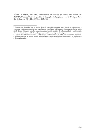 548
SCHOLLAMMER, Karl Erik. Fundamentos da Estética do Efeito: uma leitura. In:
ROCHA, Cezar de Castro (org.). Teoria da ficção: indagações à obra de Wolfgang Iser.
Rio de Janeiro: Ed. UERJ, 1999, p. 117-130.
i
Atente-se que nem todo tipo de escrito pode ser lido como literatura, daí o uso de “L” (maiúsculo) -
Literatura, e não no sentido de uma classificação entre boa e má literatura, literatura de alto ou baixo
nível, cânone e literatura trivial, o que englobaria certamente um juízo de valor excludente e ideologizante
de uma certa estrutura social, discussão que não nos interessa no presente artigo.
ii
Karl Erik Schollhammer, durante o VII Colóquio UERJ realizado em 1996, em sua palestra expositiva,
e após a explanação de Iser no mesmo evento sobre as categorias do fictício, imaginário e do jogo, critica
a infinitude do jogo.
 