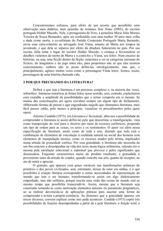 538
Concentraremos esforços, para efeito de um recorte que possibilite uma
observação mais didática, num episódio do romance Sem Nome (2005), do escritor
português Helder Macedo. Nele, a protagonista do livro, a jornalista Maria Júlia Moraes
Teixeira de Sousa Bernardes, após ser confundida com uma mulher 30 anos mais velha
e dada como morta, a ex-militante do Partido Comunista Português Marta Bernardo,
envia uma carta-relatório ao advogado José Viana, amante de Marta nos tempos da
juventude, e que dela se separou por efeito da ditadura Salazarista no país. Por sua
escrita, Júlia toma o lugar do escritor Helder Macedo, e começa a ficcionalizar os
detalhes violentos da morte de Marta e a contá-los a Viana, seu leitor. Num encaixe de
histórias, ou seja, uma ficção dentro da ficção, estaremos a ver as categorias iserianas do
fictício, do imaginário e do jogo entre eles, para propormos não só que elas existem
concretamente, embora não se possa defini-las ontologicamente, mas que, e
principalmente, agimos muitas vezes como o personagem Viana leitor. Somos, assim,
personagens de uma história chamada vida.
2 POR QUE PRECISAMOS DA LITERATURA?
Definir o que seja a literatura é um processo complexo e, na maioria das vezes,
infrutífero. Inúmeras tentativas já foram feitas nesse sentido, sem, contudo, explicitarem
com exatidão a amplitude de possibilidades que o termo comporta em si mesmo. Se
muitas das conceituações até agora resvalam sempre em algum tipo de fechamento,
obliterando formas de pensar e agir engendradas naquilo que chamamos literatura, mais
fácil parece então, pelo menos a princípio, visualizar os procedimentos pelos quais
opera.
Antonio Candido (1973), em Literatura e Sociedade, abre-nos a possibilidade de
compreender a literatura (e assim defini-la) pelo que descortina: a transfiguração, vista
como transposição do real para o ilusório por meio de recursos estilísticos, propondo
um tipo de ordem para as coisas, os seres e os sentimentos. O autor vai além nessa
especificação de literatura, assim como de toda a arte, dizendo que nela está a
combinação de elementos de vinculação à realidade natural ou social dos homens com
elementos de manipulação técnica, como os recursos usados pelo artista, implicados
numa atitude de gratuidade estética. Por essa gratuidade, a literatura não necessita de
um fim concreto a desempenhar na vida dos seres numa lógica utilitarista, valendo em si
mesma pela satisfação emocional e espiritual que provoca e pelos significados que
desencadeia. Enquanto característica maior do produto resultante, a gratuidade é
proveniente tanto da atitude do criador, quando concebe sua arte, quanto do receptor, no
ato de sentir e apreciar.
O gratuito, que aparece com graus variáveis nas manifestações artísticas do
primitivo e dos povos civilizados, sem, entretanto, deixar de estar em ambas, é o que
possibilita à criação literária corresponder a certas necessidades de representação do
mundo que tem o ser humano, transformando-se assim em algo dialeticamente
empenhado, mas não utilitário, porque suscita uma visão das coisas do mundo real ao
mesmo tempo que possibilita transcendê-lo. Assim, mesmo que a literatura seja
construída tomando-se como motivação elementos naturais ou puramente pragmáticos,
ao se realizar desvincula-se de aplicações práticas para suscitar uma forma de
compreender e avistar a própria existência. Se dissemos que a gratuidade aparece em
níveis diversos, convém explicar como isso pode acontecer. Candido (1973) expõe três
possibilidades de funções desempenhadas a partir da e pela literatura: a função total, a
 