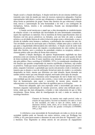 539
função social e a função ideológica. A função total deriva de um sistema simbólico que
transmite uma visão de mundo por meio de recursos expressivos adequados. Exprime
representações individuais e sociais que ultrapassam a situação imediata, integrando-se
dessa forma ao patrimônio do grupo. Numa obra literária em que sobressaia a função
total, tem-se a representação de uma humanidade e de todo o seu contingente de
inteligência, beleza, miséria e de contradições, fixando sua intemporalidade ou
universalidade.
A função social mostra-nos o papel que a obra desempenha no estabelecimento
de relações sociais e na satisfação das necessidades de uma determinada comunidade,
sejam elas espirituais ou materiais. Ela se manifesta de forma especificamente clara na
literatura oral dos povos primitivos ou iletrados, com um forte elo entre a criação
artística e as atividades básicas de sobrevivência do grupo como a alimentação, a caça, a
divisão de trabalho entre homens e mulheres, a periodização das estações do ano, etc.
Tais atividades servem de motivação para a literatura, voltada antes para o coletivo do
que para a singularidade diferenciadora dos indivíduos. A função social de razão mais
pragmática em primeiro plano não impede o reconhecimento do valor estético de uma
dada obra literária, nem a existência da gratuidade criadora ou receptora, embora o
elemento prático salte aos olhos de forma mais ostensiva.
Quanto à função ideológica, ela aparece freqüentemente englobada nas duas
primeiras como um sistema de idéias conscientes tanto do lado do autor quanto do lado
do leitor-recebedor da obra. O autor manifesta uma intenção, que será reconhecida ou
não pelo público. Para o sociólogo (CANDIDO, 1973), é a consideração simultânea das
três funções que permite compreender de maneira equilibrada a literatura, seja erudita
ou primitiva. Ainda que nessas manifestações uma ou outra função apareça em primeiro
plano, enquanto Literaturai
, a gratuidade que suscita está presente a todo o momento, de
maneira que os desejos e usos de estilização formal por parte do criador e os estímulos
despertados no leitor, mesmo que diferentes em cada situação, façam desnudar um
sentido estético maior que uma intenção original, motivando certos tipos de emoção.
Em outras palavras, a literatura como transposição do real à ilusão traz à tona
uma realidade que de outra maneira não existiria, e nisso reside seu grande valor. Ela é
fator de humanização, para seguir o raciocínio do mesmo autor, atuando no
subconsciente e no inconsciente como fator de equilíbrio para as civilizações.
Parece-nos adequado, após essa exposição sobre a necessidade que temos da
literatura enquanto representação de mundos possíveis, adotar uma definição para o
termo, ainda que das mais abrangentes, evitando a visão reducionista de que se falou
inicialmente. Dessa forma, além de transfiguração do real, e ainda no encalço do
sociólogo brasileiro:
Chamarei de literatura, da maneira mais ampla possível, todas as
criações de toque poético, ficcional ou dramático em todos os níveis
de uma sociedade, em todos os tipos de cultura, desde o que
chamamos folclore, lenda, chiste, até as formas mais complexas e
difíceis da produção escrita das grandes civilizações (CANDIDO,
1995, p. 242).
A referência a essa necessidade de ficcionalização em todos os níveis de uma
sociedade também pode ser buscada em outros teóricos, como em Wolfgang Iser
(1999a, p. 65), para quem usamos e abusamos de uma certa dose de “fingimento”, que é
a literatura. Esse fingimento se efetua através de um processo de engajamento
 