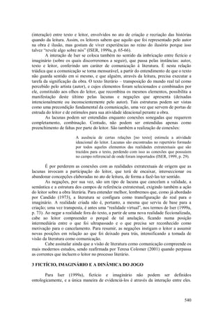 540
(interação) entre texto e leitor, envolvidos no ato de criação e recriação das histórias
quando da leitura. Assim, os leitores sabem que aquilo que foi representado pelo autor
na obra é ilusão, mas gostam de viver experiências no reino do ilusório porque isso
talvez “revele algo sobre nós” (ISER, 1999a, p. 65-66).
A interação de Iser se coloca também no sentido da imbricação entre fictício e
imaginário (sobre os quais discorreremos a seguir), que passa pelas instâncias: autor,
texto e leitor, conferindo um caráter de comunicação à literatura. É nesta relação
triádica que a comunicação se torna mensurável, a partir do entendimento de que o texto
não guarda sentido em si mesmo, e que alguém, através da leitura, precisa executar a
tarefa da significação da obra. O texto literário – transposição do mundo real tal como
percebido pelo artista (autor), e cujos elementos foram selecionados e combinados por
ele, constituído aos olhos do leitor, que recombina os mesmos elementos, possibilita a
manifestação deste último pelas lacunas e negações que apresenta (deixadas
intencionalmente ou inconscientemente pelo autor). Tais estruturas podem ser vistas
como uma precondição fundamental da comunicação, uma vez que servem de portas de
entrada do leitor e de estímulos para sua atividade ideacional perante a obra.
As lacunas podem ser entendidas enquanto conexões sonegadas que requerem
completamento, combinação. Contudo, não podem ser entendidas apenas como
preenchimento de faltas por parte do leitor. São também a realização de conexões:
A ausência de certas relações [no texto] estimula a atividade
ideacional do leitor. Lacunas são encontradas no repertório formado
por todos aqueles elementos das realidades extratextuais que são
trazidos para o texto, perdendo com isso as conexões que possuíam
no campo referencial de onde foram importados (ISER, 1999, p. 29).
É por perderem as conexões com as realidades extratextuais de origem que as
lacunas invocam a participação do leitor, que terá de encaixar, interseccionar ou
abandonar concepções elaboradas no ato de leitura, de forma a fazê-las ter sentido.
As negações, por sua vez, são um tipo de lacuna que cancelam a validade, a
semântica e a estrutura dos campos de referência extratextual, exigindo também a ação
do leitor sobre a obra literária. Para entender melhor, lembremos que, como já abordado
por Candido (1973), a literatura se configura como transfiguração do real para o
imaginário. A realidade criada não é, portanto, a mesma que serviu de base para a
criação; uma vez transposta, é antes uma “realidade virtual”, nos termos de Iser (1999a,
p. 73). Ao negar a realidade fora do texto, a partir de uma nova realidade ficcionalizada,
cabe ao leitor compreender o porquê de tal anulação, ficando numa posição
intermediária entre o que foi ultrapassado e o que precisa ser reconhecido como
motivação para o cancelamento. Para resumir, as negações instigam o leitor a assumir
novas posições em relação ao que foi deixado para trás, intensificando a tomada de
visão da literatura como comunicação.
Cabe assinalar ainda que a visão de literatura como comunicação compreende os
mais modernos estudos, sendo reafirmada por Teresa Colomer (2001) quando perpassa
as correntes que incluem o leitor no processo literário.
3 FICTÍCIO, IMAGINÁRIO E A DINÂMICA DO JOGO
Para Iser (1999a), fictício e imaginário não podem ser definidos
ontologicamente, e a única maneira de evidenciá-los é através da interação entre eles.
 