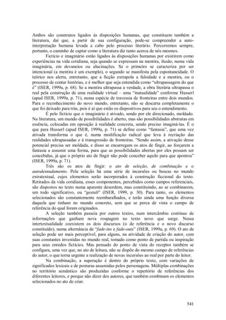 541
Ambos são construtos ligados às disposições humanas, que constituem também a
literatura, daí que, a partir de sua configuração, pode-se compreender a auto-
interpretação humana levada a cabo pelo processo literário. Percorremos sempre,
portanto, o caminho de captar como a literatura diz tanto acerca de nós mesmos.
Fictício e imaginário estão ligados às disposições humanas por existirem como
experiências na vida cotidiana, seja quando se expressam na mentira, ilusão, numa vida
imaginária, em devaneios ou alucinações. Se o primeiro se caracteriza por ser
intencional (a mentira é um exemplo), o segundo se manifesta pela espontaneidade. O
teórico nos alerta, entretanto, que a ficção extrapola a falsidade e a mentira, ou o
processo de contar histórias, e é melhor que seja entendida como “ultrapassagem do que
é” (ISER, 1999a, p. 68). Se a mentira ultrapassa a verdade, a obra literária ultrapassa o
real pela construção de uma realidade virtual – uma “inatualidade” conforme Husserl
(apud ISER, 1999a, p. 71), numa espécie de travessia de fronteiras entre dois mundos.
Para o reconhecimento do novo mundo, entretanto, não se descarta completamente o
que foi deixado para trás, pois é aí que estão os dispositivos para seu o entendimento.
É pelo fictício que o imaginário é ativado, sendo por ele direcionado, moldado.
Na literatura, um mundo de possibilidades é aberto, mas são possibilidades abstratas em
essência, colocadas em oposição à realidade concreta, sendo preciso imaginá-las. É o
que para Husserl (apud ISER, 1999a, p. 71) se define como “fantasia”, que uma vez
ativada transforma o que é, numa modificação radical que leva à recriação das
realidades ultrapassadas e à transgressão de fronteiras. “Sendo assim, a ativação desse
potencial precisa ser moldada, e disso se encarregam os atos de fingir, ao forçarem a
fantasia a assumir uma forma, para que as possibilidades abertas por eles possam ser
concebidas, já que o próprio ato de fingir não pode conceber aquilo para que apontou”
(ISER, 1999a, p. 71).
Três são os atos de fingir: o ato de seleção, de combinação e o
autodesnudamento. Pela seleção há uma série de incursões ou buscas no mundo
extratextual, cujos elementos serão incorporados à construção ficcional do texto.
Retirados da vida cotidiana, esses componentes, percebidos como campos referenciais,
são dispostos no texto numa aparente desordem, mas constituindo, ao se combinarem,
um todo significativo, ou “gestalt” (ISER, 1999, p. 30). Para tanto, os elementos
selecionados são constantemente reembaralhados, e terão ainda uma função diversa
daquela que tinham no mundo concreto, sem que se perca de vista o campo de
referência do qual foram originados.
A seleção também passeia por outros textos, num intercâmbio contínuo de
informações que ganham nova roupagem no texto novo que surge. Nessa
intertextualidade coexistem os dois discursos (o de referência e o novo discurso
constituído), numa alternância de “fade-ins e fade-outs” (ISER, 1999a, p. 69). O ato de
seleção pode ser mais perceptível, para alguns, na atividade de criação do autor, com
suas constantes investidas no mundo real, tomado como ponto de partida ou inspiração
para seus enredos fictícios. Mas pensado do ponto de vista do receptor também se
configura, uma vez que, no ato de leitura, não se dispõe do mesmo campo de referências
do autor, o que torna urgente a realização de novas incursões ao real por parte do leitor.
Na combinação, a superação é dentro do próprio texto, com variações de
significados lexicais e de posturas assumidas pelos personagens. Múltiplas combinações
no território semântico são produzidas conforme o repertório de referências dos
diferentes leitores, e porque não dizer dos autores, que também combinam os elementos
selecionados no ato de criar.
 