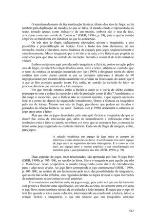 542
O autodesnudamento da ficcionalização literária, último dos atos de fingir, se dá
também pela duplicação de mundos de que se falou. O mundo criado e representado no
texto, tomado apenas como indicativo de um mundo, embora não o seja de fato,
articula-se como um mundo do “como se” (ISER, 1999a, p. 69), para o qual o mundo
empírico se transforma em metáfora do que foi concebido.
Os três atos de fingir, ciclicamente alternados, ativam o imaginário, e este
possibilita a presentificação do fictício. Com a fusão dos dois elementos, de sua
interação, resulta a literatura, numa dinâmica de espaços para jogos seqüencialmente e
simultaneamente. Mas o imaginário por si só não cria nada, e é o fictício que propicia as
condições para que atue no sentido da invenção, fazendo o invisível do texto tornar-se
visível.
Embora estejamos aqui considerando imaginário e fictício, postos em ação pelos
atos de fingir, em nível da relação triádica autor, texto e leitor, salienta-se, contudo, que
o ramo da estética da recepção instaurado por Iser (1999) e designado teoria do efeito
estético tem como ponto central o que as correntes anteriores à década de 60
negligenciaram por estarem demasiadamente envolvidas na focalização do autor: que é
o que de fato acontece quando lemos. Foi, então, no sentido da inclusão do leitor no
processo literário que a teoria do efeito avançou.
Em que medida estamos então a incluir o autor se a teoria do efeito estético
preocupa-se com a esfera da recepção e não da produção como já dito? Acreditamos, e
daí surge o raciocínio, que o fictício não se constrói sozinho, e que alguém necessita
fazê-lo a ponto de, depois de organizado textualmente, liberar a fantasia ou imaginário
pelo ato de leitura. Mesmo nos atos de fingir, percebe-se que podem ser trazidos e
pensados na criação literária, no autor. Todavia, Iser (1999b) demonstra a estrutura de
jogo entre texto e leitor.
Mas que são os jogos desvelados pela interação fictício e imaginário de que se
disse? São zonas de intersecção que, além de intensificarem a imbricação entre as
instâncias texto e leitor (e autor), permitem, e é nisso que se concentra Iser, a entrada do
leitor como peça engrenada no contexto literário. Cada ato de fingir dá margem, então,
para jogos:
A seleção estabelece um espaço de jogo entre os campos de
referência e suas distorções no texto. A combinação cria outro espaço
de jogo entre os segmentos textuais interagentes. E o como se cria
mais um espaço entre o mundo empírico e sua transformação em
metáfora para o que permanece não dito (ISER, 1999a, p. 70).
Duas espécies de jogos, inter-relacionadas, são apontadas por Iser. O jogo livre
(ISER, 1999b, p. 107-108), no sentido do leitor, libera o imaginário para aquilo que não
é. Mantém-se, nessa perspectiva, o mundo transgredido como chave de entendimento
para o algo novo criado. Ao jogo livre corresponde o jogo instrumental (ISER, 1999b,
p. 107-108), no sentido de um fechamento pelo texto das possibilidades do imaginário,
que assim não serão infinitas, mas reguladas dentro da lógica textual, e cujas instruções
de entendimento se encontram no real empírico.
Um movimento oscilatório entre os jogos surge, pois cada vez que um fechamento
está prestes a finalizar uma significação, um sentido ao texto, novamente entra em cena
o jogo livre, numa tessitura textual de articulação a todo instante. E segue que o jogo só
tem fim quando o leitor assim o decidir, interrompendo ou concluindo a leitura, isto é, a
relação fictício e imaginário, o que não impede que seu imaginário continue
 