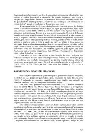 543
funcionando com base naquilo que leu. A esse caráter supostamente infindável do jogo
opõe-se o caráter intencional e normativo da própria linguagem, que regula a
interpretação, impedindo a formação de panoramas desmedidos e completamente fora
das possibilidades abertas pelo texto, perspectiva essa usada por Iser (1999c) em sua
própria defesaii
, quando criticado acerca do que faz o jogo parar.
Se mesmo as limitações do texto não implicam necessariamente um fim do jogo,
há que se perceber formas específicas de jogar, ou jogos que engendram o jogo. Agón,
alea, mimicry e ilinx (ISER, 1999b, p. 110-111) surgem como “games” textuais que
alimentam a dinamicidade do jogo livre e do jogo instrumental. O agón é deflagrado
quando predomina o conflito como força motriz da trama textual; a alea, quando o
acaso, a surpresa, a incerteza dos acontecimentos interferem nas posições organizadas
do texto, provocando alterações inesperadas; a mimicry, quando se trata de iludir, imitar,
eliminar a diferença entre o texto e aquilo que serve de cópia; e ilinx, quando da
subversão, da carnavalização das posições do texto, em que elementos excluídos podem
reagir contra o que os excluiu. Envolvidos em graus diversos, os games não devem ser
concebidos como auto-excludentes. Ao contrário, agem ora como figura, ora como
fundo, para usar novamente categorias de Iser (1999, p. 30), em posições de primeiro
plano e plano de fundo e vice-versa.
Como visto, ao texto cabe encenar a transformação do mundo real para uma
realidade virtual que de outra forma seria impossível ao homem. Essa encenação “pode
ser considerada uma condição transcendental que permite perceber algo de intangível,
propiciando ao mesmo tempo a experiência de alguma coisa que não se pode conhecer”
(ISER, 1999a, p. 77). Talvez por isso, como disse Iser (1999a, p. 77), “exista a
literatura”.
4 JOGOS EM SEM NOME, UMA APLICAÇÃO
Nosso objetivo concentra-se agora em expor de que maneira fictício, imaginário
e estrutura do jogo podem ser percebidos e como interferem na trama de Sem Nome
(2005). A aplicação se concentra especificamente num trecho, num episódio da
narrativa, escolhido como amostra para a análise deste artigo.
Sem Nome tem a primeira edição em data recente: 2005 (a história contada se
passa em 2004). Maria Júlia Moraes Teixeira de Sousa Bernardes é a protagonista,
apresentada pelo autor a partir de seu nome profissional Júlia de Sousa. Júlia é jornalista
e iniciou sua carreira na Voz do Sado, em Setúbal, voltando posteriormente a Lisboa,
onde teve a oportunidade de trabalhar como colaboradora num dos principais jornais da
capital. Jovem – tem apenas 26 anos, solteira, filha única de pais separados, morava
num apartamento que conseguiu comprar à Rua do Barão com a herança que recebeu
após a morte da mãe. Desta mesma fonte de renda reservou o que sobrara para uma
viagem que decidiu fazer a Londres.
Júlia tinha dois relacionamentos amorosos. Carlos Ventura, mais velho, também
jornalista, era influente no jornal e escrevia desde reportagens culturais até “crônicas de
leitura obrigatória para quem não queira passar por tolo no meio das endémicas tolices
nacionais” (MACEDO, 2005, p. 55). Ele constantemente ajudava Júlia na escrita de
textos, numa relação de quase mestre e quase discípula. Extremamente consciente de
sua função social e política, Ventura era duramente crítico em relação à situação
político-histórica do país, especialmente com os resquícios ainda vivos do Salazarismo.
O segundo relacionamento era com Duarte Fróis, jovem diplomata, amigo de Júlia
 