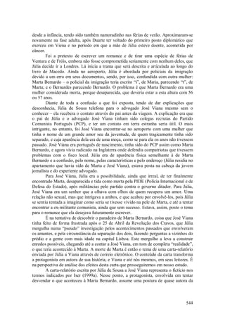 544
desde a infância, tendo sido também namoradinho nas férias de verão. Aproximaram-se
novamente na fase adulta, após Duarte ter voltado do primeiro posto diplomático que
exerceu em Viena e no período em que a mãe de Júlia esteve doente, acometida por
câncer.
Foi a pretexto de escrever um romance e de tirar uma espécie de férias de
Ventura e de Fróis, embora não fosse comprometida seriamente com nenhum deles, que
Júlia decide ir a Londres. Lá inicia a trama que será descrita e articulada ao longo do
livro de Macedo. Ainda no aeroporto, Júlia é abordada por policiais da imigração
devido a um erro em seus documentos, sendo, por isso, confundida com outra mulher:
Marta Bernardo – o policial da imigração teria escrito “i”, de Maria, parecendo “t”, de
Marta; e o Bernardes parecendo Bernardo. O problema é que Marta Bernardo era uma
mulher considerada morta, porque desaparecida, que deveria estar a esta altura com 56
ou 57 anos.
Diante de toda a confusão a que foi exposta, tendo de dar explicações que
desconhecia, Júlia de Sousa telefona para o advogado José Viana mesmo sem o
conhecer – ela recebera o contato através do pai antes da viagem. A explicação era que
o pai de Júlia e o advogado José Viana tinham sido colegas recrutas do Partido
Comunista Português (PCP), e ter um contato em terra estranha seria útil. O mais
intrigante, no entanto, foi José Viana encontrar-se no aeroporto com uma mulher que
tinha o nome de um grande amor seu da juventude, de quem tragicamente tinha sido
separado, e cuja aparência dela era de uma moça, como se para ela os anos não tivessem
passado. José Viana era português de nascimento, tinha sido do PCP assim como Marta
Bernardo, e agora vivia radicado na Inglaterra onde defendia compatriotas que tivessem
problemas com o fisco local. Júlia era de aparência física semelhante à de Marta
Bernardo e a confusão, pelo nome, pelas características e pelo endereço (Júlia residia no
apartamento que havia sido de Marta e José Viana), estava posta na cabeça da jovem
jornalista e do experiente advogado.
Para José Viana, Júlia era a possibilidade, ainda que irreal, de ter finalmente
encontrado Marta, desaparecida e tida como morta pela PIDE (Polícia Internacional e de
Defesa do Estado), após militâncias pelo partido contra o governo ditador. Para Júlia,
José Viana era um senhor que a olhava com olhos de quem recupera um amor. Uma
relação não sexual, mas que intrigava a ambos, e que acabou por envolvê-los, pois Júlia
se sentiu tentada a imaginar como seria se tivesse vivido na pele de Marta, e até a tentar
encontrar a ex-militante comunista, ainda que sem sucesso. Estava, assim, posto o tema
para o romance que ela desejava futuramente escrever.
É na tentativa de descobrir o paradeiro de Marta Bernardo, coisa que José Viana
tinha feito de forma frustrada após o 25 de Abril da Revolução dos Cravos, que Júlia
mergulha numa “pseudo” investigação pelos acontecimentos passados que envolveram
os amantes, e pela circunstância da separação dos dois, fazendo perguntas a vizinhos do
prédio e a gente com mais idade na capital Lisboa. Este mergulho a leva a construir
enredos possíveis, chegando até a contar a José Viana, em tom de completa “realidade”,
o que teria acontecido à Marta. A morte de Marta é então o tema de uma carta-relatório
enviada por Júlia a Viana através de correio eletrônico. O conteúdo da carta transforma
a protagonista em autora de sua história, e Viana e até nós mesmos, em seus leitores. É
na perspectiva de análise dos efeitos desta carta que prosseguiremos em nosso estudo.
A carta-relatório escrita por Júlia de Sousa a José Viana representa o fictício nos
termos indicados por Iser (1999a). Nesse ponto, a protagonista, envolvida em tentar
desvendar o que aconteceu à Marta Bernardo, assume uma postura de quase autora da
 
