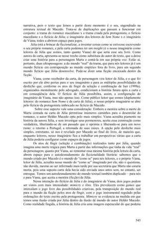 545
narrativa, pois o texto que lemos a partir deste momento é o seu, engendrado na
estrutura textual de Macedo. Trata-se de duplicações que passam a funcionar em
conjunto: a trama do romance macediano x a trama criada pela protagonista; o fictício
macediano x o fictício de Júlia; o imaginário dos leitores de Sem Nome x o imaginário
de Viana, todos a abrirem espaço para jogos.
Júlia está a brincar de ficcionalizar, a inventar coisas como se estivesse escrevendo
o seu próprio romance, e pela carta podemos ter um insight (é o nosso imaginário como
leitores de Júlia que somos, tanto quanto Viana) do que seria esse seu livro. Como
autora da carta, apresenta-se nesse trecho como substituta do autor do texto, que a deixa
criar uma história para a personagem Marta e contá-la em sua própria voz. Estão aí,
portanto, duas ultrapassagens: a do mundo “real” da trama, que para nós leitores já é um
mundo fictício em contraposição ao mundo empírico fora do livro, para um segundo
mundo fictício que Júlia desenvolve. Pode-se dizer uma ficção encaixada dentro da
ficção.
Viana, como recebedor da carta, de personagem vira leitor de Júlia, e o que foi
escrito por ela abre portas para o seu imaginário e para as múltiplas possibilidades de
desfecho que, conforme os atos de fingir da seleção e combinação de Iser (1999a),
organizados mentalmente pelo advogado, condicionam a história futura após a carta e
em conseqüência dela. O fictício de Júlia possibilita, assim, a configuração do
imaginário de Viana, mas não apenas isso. Como público leitor que somos (duplamente
leitores: do romance Sem Nome e da carta de Júlia), o nosso próprio imaginário se abre
pelo fictício da protagonista imbricado no fictício de Macedo.
Sobre esse aspecto vale uma consideração. Embora a mentira sobre a morte de
Marta contada na carta de Júlia permitisse inúmeros caminhos para o desenrolar do
romance, o autor Helder Macedo opta pelo mais simples: Viana acredita piamente na
história da autora Júlia, e sem investigar seus pormenores, aceita essa construção como
verdadeira, libertando-se de um passado que o oprimia e liberando-se para um novo
rumo: o retorno a Portugal, a retomada de suas raízes. A opção pelo desfecho mais
simples, entretanto, só nos é revelado por Macedo ao final do livro, de maneira que,
enquanto leitores, nosso imaginário fica a trabalhar em perspectivas várias que a carta
de Júlia poderia configurar como espaços de jogos.
Os atos de fingir (seleção e combinação) realizados tanto por Júlia, quando
imagina uma morte trágica para Marta a partir das informações que tinha da vida “real”
da personagem; quanto por Viana, ao remontar essa mesma história pela leitura da carta,
abrem espaço para o autodesnudamento da ficcionalidade literária: sabemos que o
mundo criado por Macedo é o mundo do “como se” para nós leitores, e o próprio Viana,
leitor de Júlia, acredita nesse mundo do “como se” imaginado por ela; não o questiona,
não duvida, mesmo ao ser informado mais tarde por sua secretária que Marta não estaria
morta, pois uma suposta carta dela havia sido enviada anos antes sem, no entanto, ser
entregue. Temos um autodesnudamento do mundo textual também duplicado – para nós
e para Viana, que aceita a mentira (ficção) de Júlia.
Nessa interação do fictício de Júlia e do imaginário de Viana, dois jogos podem
ser vistos com mais intensidade: mimicry e ilinx. Eles prevalecem como games que
intercalam o jogo livre das possibilidades criativas, pela transposição do mundo real
para o mundo da ficção pelos atos de fingir, com o jogo instrumental regulado pelas
ordenações do texto escrito pela protagonista. Mimicry se evidencia na medida em que
temos uma ilusão criada por Júlia dentro da ilusão de mundo do autor Helder Macedo.
Como realidade fingida, a história de Júlia cria uma imagem espetacular do que poderia
 