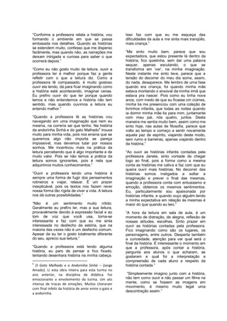 “Conforme a professora relata a história, vou          Isso faz com que eu me esqueça das
formando o ambiente em que se passa                    dificuldades da aula e me sinta mais tranqüilo,
embasada nos detalhes. Quando as histórias             mais criança.”
se estendem muito, confesso que me disperso
facilmente, mas quando não, as narrações me            “Me sinto muito bem, parece que sou
deixam intrigada e curiosa para saber o que            expectadora, que estou presente lá dentro da
ocorrerá depois.”                                      história, fico quietinha, sem dar uma palavra
                                                       sequer, apenas escutando, o que se
“Como eu não gosto muito de leitura, ouvir a           transforma em „ver‟, na minha imaginação.
professora ler é melhor porque faz a gente             Neste instante me sinto leve, parece que a
refletir com o que a leitura diz. Como a               tensão do decorrer do meu dia some, assim,
professora lê compassado, é muito gostoso              do nada, desaparece. Me lembro de uma fase
ouvir ela lendo, dá para ficar imaginando como         quando era criança, foi quando minha mãe
a história está acontecendo, imaginar cenas.           estava montando o enxoval da minha irmã que
Eu prefiro ouvir do que ler porque quando              estava pra nascer. Pois como eu tinha nove
lemos e não entendemos a história não tem              anos, com medo de que eu ficasse cm ciúmes,
sentido, mas quando ouvimos a leitura eu               minha tia me presenciou com uma coleção de
entendo melhor.”                                       livrinhos infantis, que todas as noites quando
                                                       ia dormir minha mãe lia para mim, juntamente
“Quando a professora lê as histórias vou               com meu pai, nós quatro, juntos. Desta
navegando em uma imaginação que nem eu                 maneira me sentia muito bem, assim como me
mesma, na correria sei que tenho. Na história          sinto hoje, nas aulas de filosofia, parece que
da andorinha Sinhá e do gato Malhado4 trouxe           volto ao tempo e começo a sentir novamente
muito para minha vida, pois nos ensina que se          aquela paz de espírito, viajando deste modo,
queremos algo não importa se pareça                    sem rumo e barreiras, apenas viajando dentro
impossível, mas devemos lutar por nossos               da história.”
sonhos. Me incentivou mais na prática da
leitura percebendo que é algo importante e de          “Ao ouvir as histórias infantis contadas pela
muito valor. Pois se não temos a prática da            professora Janete, sinto vontade de chegar
leitura somos ignorantes, pois é nela que              logo ao final, pois a forma como a mesma
adquirimos muitos conhecimentos.”                      conta as histórias me cativa e faz com que eu
                                                       queira ouvir mais histórias. No decorrer das
“Ouvir a professora lendo uma história é               histórias somos instigados a soltar a
sempre uma forma de fugir dos pensamentos              imaginação e prever o final das mesmas,
rotineiros e viajar, relaxar. É um prazer              quando a professora conta com entusiasmo e
inexplicável, pois os textos nos fazem rever           emoção, obtemos os mesmos sentimentos.
nossa forma tão rígida de viver a vida. A leitura      Eu, particularmente sou apaixonada por
nos dá outras possibilidades.”                         histórias infantis, e quando ouço alguém lendo
                                                       a minha expectativa em relação às mesmas é
“Não é um sentimento muito nítido.                     maior do que quando eu leio.”
Geralmente eu prefiro ler, mas a sua leitura,
provavelmente devido à expressão facial e ao           “A hora da leitura em sala de aula, é um
tom de voz que você usa, torna-se                      momento de distração, de alegria, reflexão de
interessante e faz com que eu me sinta                 nossas atitudes, escolhas. Sinto prazer em
interessada no desfecho da estória, que na             ouvir as histórias contadas pela professora.
maioria das vezes não é um desfecho comum.             Fico imaginando como são os lugares, os
Apesar de eu ter o gosto totalmente diferente          personagens, entre outros. Desperta também
do seu, aprecio sua leitura.”                          a curiosidade, atenção para ver qual será o
                                                       final da história. É interessante o momento em
“Quando a professora está lendo alguma                 que a professora, após contar a história,
história, eu paro de pensar e fico fixado,             pergunta aos alunos o que acharam, se
tentando desenhara história na minha cabeça.           gostaram e qual foi a interpretação e
                                                       compreensão de cada aluno a respeito da
4
  O Gato Malhado e a Andorinha Sinhá – (Jorge          história contada.”
Amado). Li esta obra inteira para esta turma no
ano anterior, na disciplina de didática. Foi            “Simplesmente imagino junto com a história,
emocionante o envolvimento da turma. Um ato            não tem como ouvir e não passar um filme na
intenso de trocas de emoções. Muitos choraram          mente, como se fossem as imagens em
com final infeliz da história de amor entre o gato e   movimento, é mesmo muito legal uma
                                                       descontração assim.”
a andorinha.
 