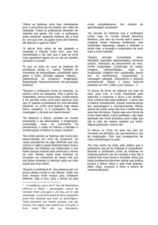 “Adoro as histórias, acho bem interessante           muda completamente. Um            método     de
pois, é uma forma de nos distrair, de ir além da     aprendizagem excelente!”
realidade. Todos os professores deveriam ler
histórias pra gente. Por mim, a professora           “Ao escutar as histórias que a professora
pode continuar contando histórias até o final        conta, viajo no mundo desses encantos
do ano que vem. Eu gosto muito das histórias         literários, pois saio do mundo real e passo a
até descobri a gatinha. Rsrs5.”                      imaginar essas histórias fantásticas, que
                                                     transmitem esperança, alegria e diversão e
“A leitura feita antes de ser passado o              ainda mais, a emoção e expectativa de ouvir
conteúdo é método muito bom, pois traz               mais e mais histórias”.
tranqüilidade e faz com que a aula se torne
mais agradável depois de um dia de trabalho          “Alegria,     emoção     (curiosidade,    raiva,
cansativo e corrido”.                                felicidade, liberdade, descontração); momento
                                                     próprio, individual, de pensamento só meu,
“O que eu sinto ao ouvir as histórias da             minha imaginação. Construção de ideias,
professora Janete é... calma. Também há              imagens,       representações,     viajar     na
momentos de tranquilidade; curiosidade (para         imaginação, imaginar sem repreensão; deixar
saber o final); Emoção (alegria, tristeza,...        fluir   os sentimentos,       compreender      a
Dependendo do contexto); Imaginação;                 mensagem passada, interpretá-la e utilizá-la
Aprendizado; Desenvolvimento (da percepção           corretamente. Deixar o lúdico fazer-se
auditiva)”.                                          presente em mim. Voltar a ser criança (...).”

“Quando a professora conta as histórias, eu          “A leitura de livros de histórias em sala de
aprecio como um descanso. Pois a gente faz           aula, para mim, é muito importante para
matemática, temos muitas listas, muitos textos       estimular e incentivar o aluno a ler também.
e um período muito curto para observar tudo          Com a leitura feita pelo professor, o aluno fala
isso. E quando a professora faz uma atividade        a história mentalmente, criando características
diferente, ou conta uma história foge dessa          dos personagens e acontecimentos. Muitos
rotina cansativa, e a professora faz essa            alunos de nosso curso não tem o hábito de ler
mesclagem, e dá aula ao mesmo tempo”.                esse tipo de leitura. Talvez seja uma forma de
                                                     iniciar esse hábito. Como professor, vejo essa
“Ao observar a leitura, percebo um mundo             atividade não muito produtiva, pois é algo que
encantador a ser desvendado, a imaginação,           não é visto da mesma maneira por todos.
curiosidade,    levar     ao   movimento      do     Alguns participam, outros não”.
pensamento, a viajar na história, e também a
contextualizar a história no nosso contexto”.        “A leitura no início da aula nos traz um
                                                     momento de distração, em que fazemos o uso
“Na minha opinião as histórias são muito bem         da imaginação. Com isso conseguimos ter
desenvolvidas em cima de conteúdos, às               mais concentração na aula”.
vezes precisamos de algo diferente que nos
motive a ir além e essas histórias fazem toda a      “No meu ponto de vista, esta prática que a
diferença. As histórias nos influenciam e nos        professora usa de ler histórias é maravilhosa.
fazem buscar motivos para continuar a vencer         Quando a professora conta as histórias as
na vida. Muitas vezes suas histórias se              mesmas parecem ser de verdade e isso faz a
encaixam em momentos de nossa vida que               história ficar mais bonita e divertida. Acho que
nos fazem entender e valorizar cada vez mais         todos professores deveriam adotar esta prática
aquilo que nos é dado”.                              porque a leitura deixa a aula mais gostosa.
                                                     Além disso, comecei a olhar a leitura de
“Quando a professora lê, nós podemos sair um         maneira diferente”.
pouco desse mundo e nos distrair, voltar aos
bons tempos onde nossos pais contavam
histórias. Isso é bom, pois o ânimo da aula

5
    A acadêmica, que é do 2° Ano de Matemática
refere-se a Dalva – personagem central do
romance entre uma gata e um tatu em O sofá
estampado. Li a primeira parte da obra e perguntei
quem eles achavam que eram os personagens.
Todos pensaram que fossem pessoas, mas são
animais. Ela sugeriu que poderia ser uma gata e
ficou muito feliz com sua descoberta.
 