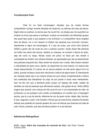Considerações finais




          Este foi um texto homenagem. Àqueles que de muitas formas
compartilham comigo durante décadas de docência, as delícias dos atos de leitura.
Sejam eles os autores, os alunos que me ouvem ler, os amigos que me suportam ao
mostrar os livros que passo a conhecer, e todos os envolvidos nos diferentes grupos
dos quais faço parte e que passam a me conhecer e a compartilhar meus singelos
atos de leitura. Ler e ver ressoar os efeitos nas pessoas que convivem conosco,
diariamente é digno de homenagem. É o tipo da coisa, que como diria Queiros
(2005) a gente não dá conta de viver e admirar sozinho. Gosto disso! Me alimenta
ver brilho nos olhos dos alunos, adultos ou crianças, ao concluir a leitura do texto,
seja ele curto ou longo. Muitas vezes me perco no texto por não resistir à
curiosidade de conferir com olhares fortuitos, as expressões que vão se desenhando
nas pessoas enquanto leio. Elas variam de acordo com o texto. Mas trazem sempre
a intensidade de quem ouve, atento, ao desenrolar de uma historia, na maioria das
vezes desconhecida. É curioso ver os alunos pedirem se não tenho algum livro na
bolsa, quando começo a aula sem mencionar a leitura de algum texto. É interessante
ser cobrada sobre isso e ao mesmo tempo ter que cobrar constantemente a leitura
dos conteúdos das disciplinas! Ou seja, ler por prazer é muito mais interessante.
Isso me faz crer que a literatura pode ocupar um espaço até então, repleto de
sentidos na vida de pessoas que afirmamos sempre, não gostar de ler. Britto (2003)
sugere que quando uma criança de três anos lê com a voz emprestada da mãe, da
professora ou de qualquer outro adulto, já estabelece um contato com a linguagem
escrita, que é a voz da escrita, diferente da voz de quem conta, relata, fala, reconta.
E isso, segundo o autor, é ler também. Penso que de certa forma, estamos formando
leitores que poderão ler quando gostam de ouvir as leituras que fazemos em sala de
aula. Penso, portanto, que atos de leitura podem vir a ser leituras!




Referências Bibliográficas



BARK, Jaspre. Diário das invenções de Leonardo Da Vinci. São Paulo: Ciranda
Cultural, 2009.
 