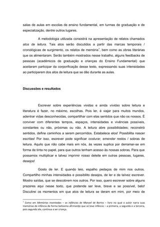 salas de aulas em escolas de ensino fundamental, em turmas de graduação e de
especialização, dentre outros lugares.

             A metodologia utilizada consistirá na apresentação de relatos chamados
atos de leitura. Tais atos serão discutidos a partir das marcas temporais /
cronológicas de surgimento, os relatos de memória1, bem como as obras literárias
que os alimentaram. Serão também mostrados nesse trabalho, alguns feedbacks de
pessoas (acadêmicos de graduação e crianças do Ensino Fundamental) que
aceitaram participar da corporificação desse texto, expressando suas intensidades
ao participarem dos atos de leitura que se dão durante as aulas.




Discussões e resultados




             Escrever sobre experiências vividas e ainda vívidas sobre leitura e
literatura é fazer, no máximo, escolhas. Pois ler, é viajar para muitos mundos,
adentrar vidas desconhecidas, compartilhar com elas sentidos que não os nossos. É
conviver com diferentes tempos, espaços, intensidades e vivências possíveis,
constantes ou não, próximas ou não. A leitura abre possibilidades; reconstrói
sentidos, define caminhos a serem percorridos. Estabelece elos! Possibilita nascer
escritas! Por isso, escrever pode significar costurar, emendar restos / sobras de
leitura. Aquilo que não cabe mais em nós, às vezes suplica por derramar-se em
forma de tinta no papel, para que outros tenham acesso às nossas sobras. Para que
possamos multiplicar e talvez imprimir nosso deleite em outras pessoas, lugares,
desejos!

             Gosto de ler. E quando leio, espalho pedaços de mim nos outros.
Compartilho minhas intensidades e possibilito desejos, de ler e de talvez escrever.
Mostro saídas, que se descobrem nos outros. Por isso, quero escrever sobre alguns
prazeres aqui nesse texto, que pretende ser leve, breve e se possível, belo!
Discutirei os momentos em que atos de leitura se deram em mim, por meio de

1
 Como em Memórias inventadas – as infâncias de Manoel de Barros – livro no qual o autor narra suas
memórias de infância de forma belíssima afirmando que só teve infância – a primeira, a segunda e a terceira,
pois segundo ele, continua a ser criança.
 