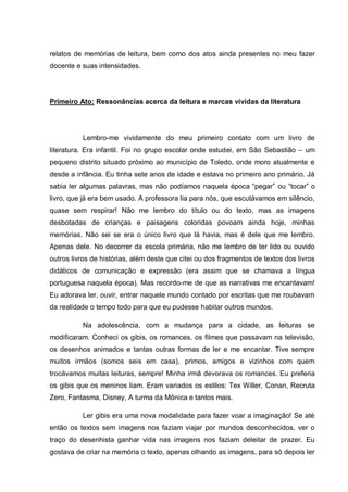 relatos de memórias de leitura, bem como dos atos ainda presentes no meu fazer
docente e suas intensidades.




Primeiro Ato: Ressonâncias acerca da leitura e marcas vívidas da literatura




          Lembro-me vividamente do meu primeiro contato com um livro de
literatura. Era infantil. Foi no grupo escolar onde estudei, em São Sebastião – um
pequeno distrito situado próximo ao município de Toledo, onde moro atualmente e
desde a infância. Eu tinha sete anos de idade e estava no primeiro ano primário. Já
sabia ler algumas palavras, mas não podíamos naquela época “pegar” ou “tocar” o
livro, que já era bem usado. A professora lia para nós, que escutávamos em silêncio,
quase sem respirar! Não me lembro do título ou do texto, mas as imagens
desbotadas de crianças e paisagens coloridas povoam ainda hoje, minhas
memórias. Não sei se era o único livro que lá havia, mas é dele que me lembro.
Apenas dele. No decorrer da escola primária, não me lembro de ter lido ou ouvido
outros livros de histórias, além deste que citei ou dos fragmentos de textos dos livros
didáticos de comunicação e expressão (era assim que se chamava a língua
portuguesa naquela época). Mas recordo-me de que as narrativas me encantavam!
Eu adorava ler, ouvir, entrar naquele mundo contado por escritas que me roubavam
da realidade o tempo todo para que eu pudesse habitar outros mundos.

          Na adolescência, com a mudança para a cidade, as leituras se
modificaram. Conheci os gibis, os romances, os filmes que passavam na televisão,
os desenhos animados e tantas outras formas de ler e me encantar. Tive sempre
muitos irmãos (somos seis em casa), primos, amigos e vizinhos com quem
trocávamos muitas leituras, sempre! Minha irmã devorava os romances. Eu preferia
os gibis que os meninos liam. Eram variados os estilos: Tex Willer, Conan, Recruta
Zero, Fantasma, Disney, A turma da Mônica e tantos mais.

          Ler gibis era uma nova modalidade para fazer voar a imaginação! Se até
então os textos sem imagens nos faziam viajar por mundos desconhecidos, ver o
traço do desenhista ganhar vida nas imagens nos faziam deleitar de prazer. Eu
gostava de criar na memória o texto, apenas olhando as imagens, para só depois ler
 