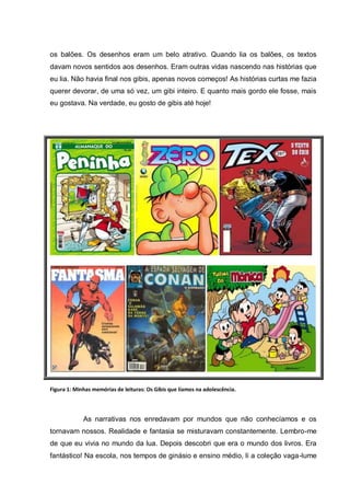 os balões. Os desenhos eram um belo atrativo. Quando lia os balões, os textos
davam novos sentidos aos desenhos. Eram outras vidas nascendo nas histórias que
eu lia. Não havia final nos gibis, apenas novos começos! As histórias curtas me fazia
querer devorar, de uma só vez, um gibi inteiro. E quanto mais gordo ele fosse, mais
eu gostava. Na verdade, eu gosto de gibis até hoje!




Figura 1: Minhas memórias de leituras: Os Gibis que líamos na adolescência.




             As narrativas nos enredavam por mundos que não conhecíamos e os
tornavam nossos. Realidade e fantasia se misturavam constantemente. Lembro-me
de que eu vivia no mundo da lua. Depois descobri que era o mundo dos livros. Era
fantástico! Na escola, nos tempos de ginásio e ensino médio, li a coleção vaga-lume
 