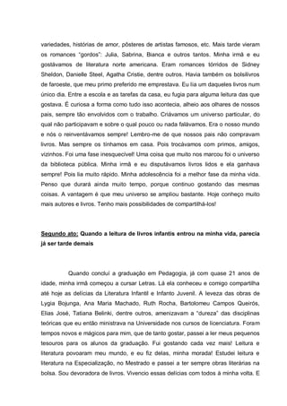 variedades, histórias de amor, pôsteres de artistas famosos, etc. Mais tarde vieram
os romances “gordos”: Julia, Sabrina, Bianca e outros tantos. Minha irmã e eu
gostávamos de literatura norte americana. Eram romances tórridos de Sidney
Sheldon, Danielle Steel, Agatha Cristie, dentre outros. Havia também os bolsilivros
de faroeste, que meu primo preferido me emprestava. Eu lia um daqueles livros num
único dia. Entre a escola e as tarefas da casa, eu fugia para alguma leitura das que
gostava. É curiosa a forma como tudo isso acontecia, alheio aos olhares de nossos
pais, sempre tão envolvidos com o trabalho. Criávamos um universo particular, do
qual não participavam e sobre o qual pouco ou nada falávamos. Era o nosso mundo
e nós o reinventávamos sempre! Lembro-me de que nossos pais não compravam
livros. Mas sempre os tínhamos em casa. Pois trocávamos com primos, amigos,
vizinhos. Foi uma fase inesquecível! Uma coisa que muito nos marcou foi o universo
da biblioteca pública. Minha irmã e eu disputávamos livros lidos e ela ganhava
sempre! Pois lia muito rápido. Minha adolescência foi a melhor fase da minha vida.
Penso que durará ainda muito tempo, porque continuo gostando das mesmas
coisas. A vantagem é que meu universo se ampliou bastante. Hoje conheço muito
mais autores e livros. Tenho mais possibilidades de compartilhá-los!




Segundo ato: Quando a leitura de livros infantis entrou na minha vida, parecia
já ser tarde demais




          Quando concluí a graduação em Pedagogia, já com quase 21 anos de
idade, minha irmã começou a cursar Letras. Lá ela conheceu e comigo compartilha
até hoje as delícias da Literatura Infantil e Infanto Juvenil. A leveza das obras de
Lygia Bojunga, Ana Maria Machado, Ruth Rocha, Bartolomeu Campos Queirós,
Elias José, Tatiana Belinki, dentre outros, amenizavam a “dureza” das disciplinas
teóricas que eu então ministrava na Universidade nos cursos de licenciatura. Foram
tempos novos e mágicos para mim, que de tanto gostar, passei a ler meus pequenos
tesouros para os alunos da graduação. Fui gostando cada vez mais! Leitura e
literatura povoaram meu mundo, e eu fiz delas, minha morada! Estudei leitura e
literatura na Especialização, no Mestrado e passei a ter sempre obras literárias na
bolsa. Sou devoradora de livros. Vivencio essas delícias com todos à minha volta. E
 
