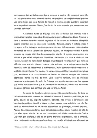expressarem, tais vontades engordam a ponto de a menina não conseguir escondê-
las. Ao ganhar uma bolsa amarela de uma tia que gosta de comprar coisas que não
usa para depois doá-las à família de Raquel, a menina decide guardar / esconder
seus segredos / vontades / invenções dentro da bolsa amarela que passa a ser seu
universo particular”3.

                A narrativa fluida de Bojunga nos leva a duvidar das marcas reais /
imaginárias traçadas nesta obra. Entramos junto com a Raquel na Bolsa Amarela e
para lá também levamos nossos segredos. O vai e vem da narrativa atemporal
sugere encontros que se dão entre realidade / fantasia, alegria / tristeza, medo /
coragem, enfim. Inúmeros sentimentos se misturam, definem-se em determinados
momentos da obra e voltam a se confundir noutros, em múltiplos sentidos. A bolsa
amarela me mostra labirintos de pensamentos infantis há tempos adormecidos em
vívidas e por vezes esquecidas memórias. Expressos por fatos e vivências da
Raquel, fizeram-me rememorar diálogos (inventados?) (vivenciados?) por mim na
infância, com animais, plantas, nuvens, céu, estrelas, lua e outros elementos da
natureza, como os passarinhos e as borboletas, muito comuns no sítio onde nasci e
vivi toda minha infância. Ter morado no campo me possibilitou invencionar narrativas
que, até conhecer a bolsa amarela me faziam ter dúvidas de que eles haviam
acontecido dentro ou fora de mim. Devo escrever também, que de intensas
maneiras, o estampado do sofá, de Bojunga, me remete às estampas das roupas
que minha mãe costurava e que eu, muitas vezes reproduzia, dando vida às minhas
elegantes bonecas que ganhava uma vez por ano, no Natal.

                As cores da literatura colorem nossa vida, constantemente. Os tons se
definem de maneiras diversas em momentos distintos. A literatura para crianças, em
geral, devido ao seu aspecto ilustrativo, colorido, trás leveza e serenidade aos
eventos do cotidiano infantil, e talvez por isso, denota uma seriedade que não faz
parte do mundo adulto. Ao ler para os acadêmicos da graduação, isso fica explícito.
Apesar de a maioria gostar de ouvir as histórias que leio, alguns resistem ao fato de
que elas sejam infantis. Ao ler um conto como felicidade clandestina de Clarice
Lispector, por exemplo, o ato de ler ganha diferentes significados, pois a princípio,
nada neste conto, a não ser o próprio texto nos remete a ideia de que ele narre as

3
    Relato de memória – leitura e releitura da obra A Bolsa Amarela (Lygia Bojunga).
 