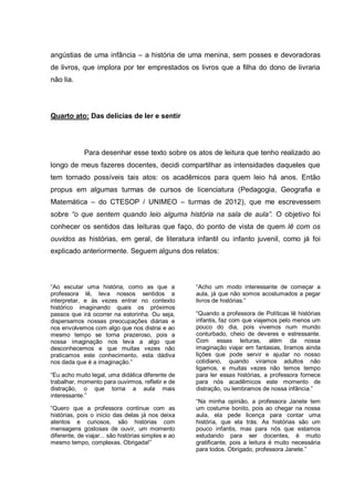 angústias de uma infância – a história de uma menina, sem posses e devoradoras
de livros, que implora por ter emprestados os livros que a filha do dono de livraria
não lia.




Quarto ato: Das delícias de ler e sentir




             Para desenhar esse texto sobre os atos de leitura que tenho realizado ao
longo de meus fazeres docentes, decidi compartilhar as intensidades daqueles que
tem tornado possíveis tais atos: os acadêmicos para quem leio há anos. Então
propus em algumas turmas de cursos de licenciatura (Pedagogia, Geografia e
Matemática – do CTESOP / UNIMEO – turmas de 2012), que me escrevessem
sobre “o que sentem quando leio alguma história na sala de aula”. O objetivo foi
conhecer os sentidos das leituras que faço, do ponto de vista de quem lê com os
ouvidos as histórias, em geral, de literatura infantil ou infanto juvenil, como já foi
explicado anteriormente. Seguem alguns dos relatos:



“Ao escutar uma história, como as que a              “Acho um modo interessante de começar a
professora lê, leva nossos sentidos a                aula, já que não somos acostumados a pegar
interpretar, e às vezes entrar no contexto           livros de histórias.”
histórico imaginando quais os próximos
passos que irá ocorrer na estorinha. Ou seja,        “Quando a professora de Políticas lê histórias
dispersamos nossas preocupações diárias e            infantis, faz com que viajemos pelo menos um
nos envolvemos com algo que nos distrai e ao         pouco do dia, pois vivemos num mundo
mesmo tempo se torna prazeroso, pois a               conturbado, cheio de deveres e estressante.
nossa imaginação nos leva a algo que                 Com essas leituras, além da nossa
desconhecemos e que muitas vezes não                 imaginação viajar em fantasias, tiramos ainda
praticamos este conhecimento, esta dádiva            lições que pode servir e ajudar no nosso
nos dada que é a imaginação.”                        cotidiano, quando viramos adultos não
                                                     ligamos, e muitas vezes não temos tempo
“Eu acho muito legal, uma didática diferente de      para ler essas histórias, a professora fornece
trabalhar, momento para ouvirmos, refletir e de      para nós acadêmicos este momento de
distração, o que torna a aula mais                   distração, ou lembramos de nossa infância.”
interessante.”
                                                     “Na minha opinião, a professora Janete tem
“Quero que a professora continue com as              um costume bonito, pois ao chegar na nossa
histórias, pois o início das delas já nos deixa      aula, ela pede licença para contar uma
atentos e curiosos, são histórias com                história, que ela trás. As histórias são um
mensagens gostosas de ouvir, um momento              pouco infantis, mas para nós que estamos
diferente, de viajar... são histórias simples e ao   estudando para ser docentes, é muito
mesmo tempo, complexas. Obrigada!”                   gratificante, pois a leitura é muito necessária
                                                     para todos. Obrigado, professora Janete.”
 