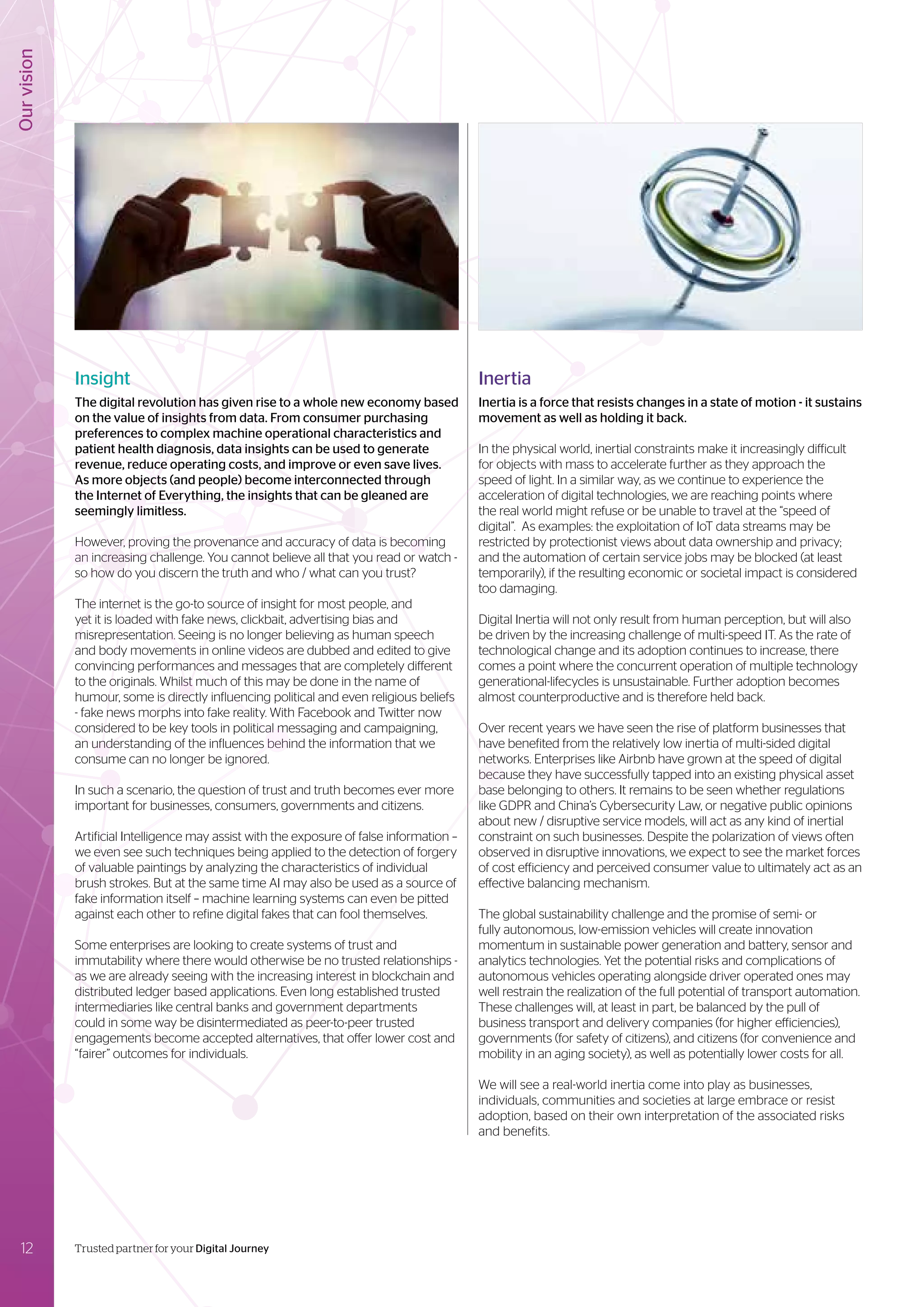 Our
vision
12 Trusted partner for your Digital Journey
Insight
The digital revolution has given rise to a whole new economy based
on the value of insights from data. From consumer purchasing
preferences to complex machine operational characteristics and
patient health diagnosis, data insights can be used to generate
revenue, reduce operating costs, and improve or even save lives.
As more objects (and people) become interconnected through
the Internet of Everything, the insights that can be gleaned are
seemingly limitless.
However, proving the provenance and accuracy of data is becoming
an increasing challenge. You cannot believe all that you read or watch -
so how do you discern the truth and who / what can you trust?
The internet is the go-to source of insight for most people, and
yet it is loaded with fake news, clickbait, advertising bias and
misrepresentation. Seeing is no longer believing as human speech
and body movements in online videos are dubbed and edited to give
convincing performances and messages that are completely different
to the originals. Whilst much of this may be done in the name of
humour, some is directly influencing political and even religious beliefs
- fake news morphs into fake reality. With Facebook and Twitter now
considered to be key tools in political messaging and campaigning,
an understanding of the influences behind the information that we
consume can no longer be ignored.
In such a scenario, the question of trust and truth becomes ever more
important for businesses, consumers, governments and citizens.
Artificial Intelligence may assist with the exposure of false information –
we even see such techniques being applied to the detection of forgery
of valuable paintings by analyzing the characteristics of individual
brush strokes. But at the same time AI may also be used as a source of
fake information itself – machine learning systems can even be pitted
against each other to refine digital fakes that can fool themselves.
Some enterprises are looking to create systems of trust and
immutability where there would otherwise be no trusted relationships -
as we are already seeing with the increasing interest in blockchain and
distributed ledger based applications. Even long established trusted
intermediaries like central banks and government departments
could in some way be disintermediated as peer-to-peer trusted
engagements become accepted alternatives, that offer lower cost and
“fairer” outcomes for individuals.
Inertia
Inertia is a force that resists changes in a state of motion - it sustains
movement as well as holding it back.
In the physical world, inertial constraints make it increasingly difficult
for objects with mass to accelerate further as they approach the
speed of light. In a similar way, as we continue to experience the
acceleration of digital technologies, we are reaching points where
the real world might refuse or be unable to travel at the “speed of
digital”. As examples: the exploitation of IoT data streams may be
restricted by protectionist views about data ownership and privacy;
and the automation of certain service jobs may be blocked (at least
temporarily), if the resulting economic or societal impact is considered
too damaging.
Digital Inertia will not only result from human perception, but will also
be driven by the increasing challenge of multi-speed IT. As the rate of
technological change and its adoption continues to increase, there
comes a point where the concurrent operation of multiple technology
generational-lifecycles is unsustainable. Further adoption becomes
almost counterproductive and is therefore held back.
Over recent years we have seen the rise of platform businesses that
have benefited from the relatively low inertia of multi-sided digital
networks. Enterprises like Airbnb have grown at the speed of digital
because they have successfully tapped into an existing physical asset
base belonging to others. It remains to be seen whether regulations
like GDPR and China’s Cybersecurity Law, or negative public opinions
about new / disruptive service models, will act as any kind of inertial
constraint on such businesses. Despite the polarization of views often
observed in disruptive innovations, we expect to see the market forces
of cost efficiency and perceived consumer value to ultimately act as an
effective balancing mechanism.
The global sustainability challenge and the promise of semi- or
fully autonomous, low-emission vehicles will create innovation
momentum in sustainable power generation and battery, sensor and
analytics technologies. Yet the potential risks and complications of
autonomous vehicles operating alongside driver operated ones may
well restrain the realization of the full potential of transport automation.
These challenges will, at least in part, be balanced by the pull of
business transport and delivery companies (for higher efficiencies),
governments (for safety of citizens), and citizens (for convenience and
mobility in an aging society), as well as potentially lower costs for all.
We will see a real-world inertia come into play as businesses,
individuals, communities and societies at large embrace or resist
adoption, based on their own interpretation of the associated risks
and benefits.
 
