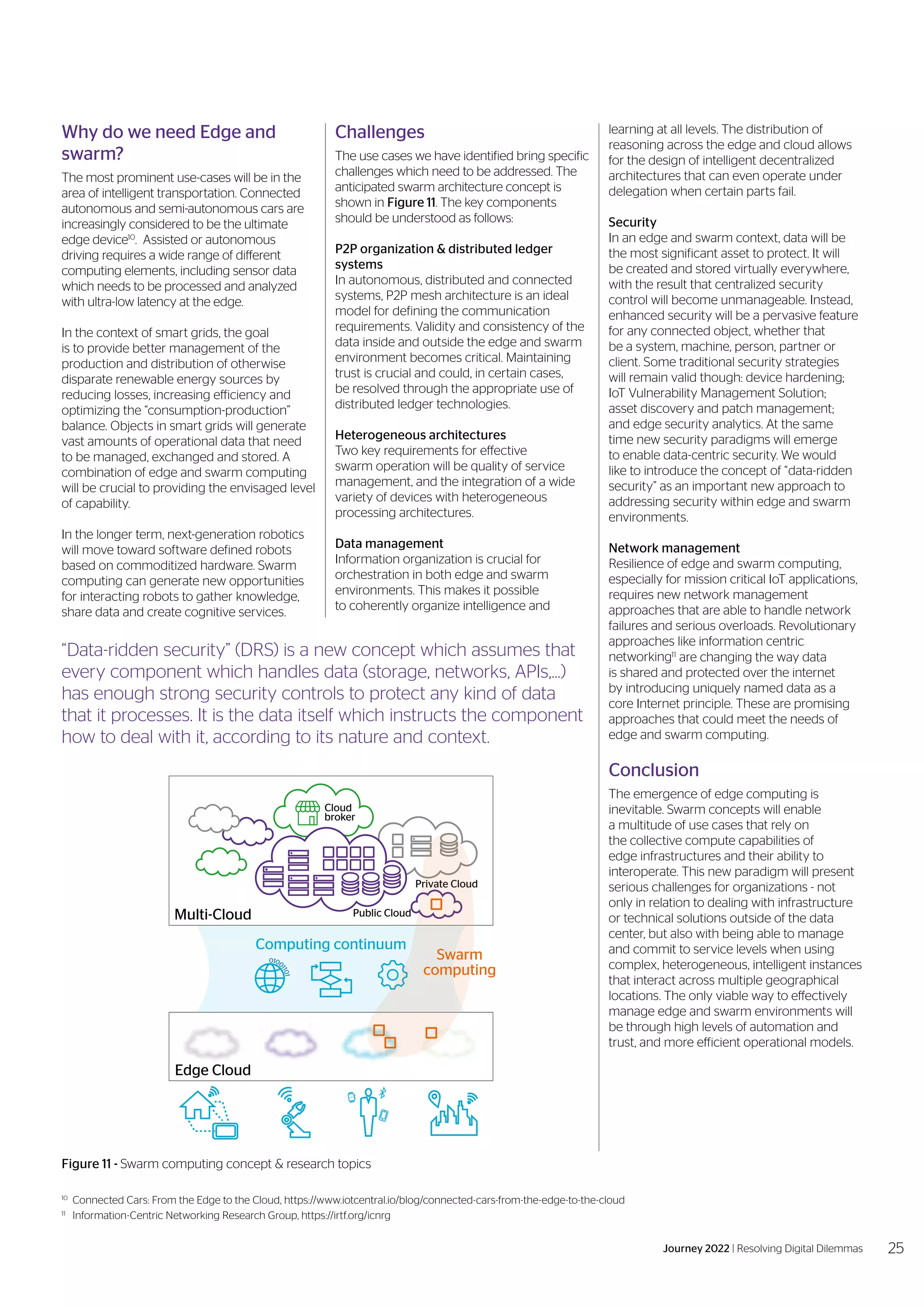 10
	 Connected Cars: From the Edge to the Cloud, https://www.iotcentral.io/blog/connected-cars-from-the-edge-to-the-cloud
11	
Information-Centric Networking Research Group, https://irtf.org/icnrg
Why do we need Edge and
swarm?
The most prominent use-cases will be in the
area of intelligent transportation. Connected
autonomous and semi-autonomous cars are
increasingly considered to be the ultimate
edge device10
. Assisted or autonomous
driving requires a wide range of different
computing elements, including sensor data
which needs to be processed and analyzed
with ultra-low latency at the edge.
In the context of smart grids, the goal
is to provide better management of the
production and distribution of otherwise
disparate renewable energy sources by
reducing losses, increasing efficiency and
optimizing the “consumption-production”
balance. Objects in smart grids will generate
vast amounts of operational data that need
to be managed, exchanged and stored. A
combination of edge and swarm computing
will be crucial to providing the envisaged level
of capability.
In the longer term, next-generation robotics
will move toward software defined robots
based on commoditized hardware. Swarm
computing can generate new opportunities
for interacting robots to gather knowledge,
share data and create cognitive services.
learning at all levels. The distribution of
reasoning across the edge and cloud allows
for the design of intelligent decentralized
architectures that can even operate under
delegation when certain parts fail.
Security
In an edge and swarm context, data will be
the most significant asset to protect. It will
be created and stored virtually everywhere,
with the result that centralized security
control will become unmanageable. Instead,
enhanced security will be a pervasive feature
for any connected object, whether that
be a system, machine, person, partner or
client. Some traditional security strategies
will remain valid though: device hardening;
IoT Vulnerability Management Solution;
asset discovery and patch management;
and edge security analytics. At the same
time new security paradigms will emerge
to enable data-centric security. We would
like to introduce the concept of “data-ridden
security” as an important new approach to
addressing security within edge and swarm
environments.
Network management
Resilience of edge and swarm computing,
especially for mission critical IoT applications,
requires new network management
approaches that are able to handle network
failures and serious overloads. Revolutionary
approaches like information centric
networking11
are changing the way data
is shared and protected over the internet
by introducing uniquely named data as a
core Internet principle. These are promising
approaches that could meet the needs of
edge and swarm computing.
Conclusion
The emergence of edge computing is
inevitable. Swarm concepts will enable
a multitude of use cases that rely on
the collective compute capabilities of
edge infrastructures and their ability to
interoperate. This new paradigm will present
serious challenges for organizations - not
only in relation to dealing with infrastructure
or technical solutions outside of the data
center, but also with being able to manage
and commit to service levels when using
complex, heterogeneous, intelligent instances
that interact across multiple geographical
locations. The only viable way to effectively
manage edge and swarm environments will
be through high levels of automation and
trust, and more efficient operational models.
Figure 11 - Swarm computing concept & research topics
Multi-Cloud
Edge Cloud
Computing continuum
Public Cloud
Private Cloud
Cloud
broker
Swarm
computing
0100
1
1
0
1
“Data-ridden security” (DRS) is a new concept which assumes that
every component which handles data (storage, networks, APIs,…)
has enough strong security controls to protect any kind of data
that it processes. It is the data itself which instructs the component
how to deal with it, according to its nature and context.
Challenges
The use cases we have identified bring specific
challenges which need to be addressed. The
anticipated swarm architecture concept is
shown in Figure 11. The key components
should be understood as follows:
P2P organization & distributed ledger
systems
In autonomous, distributed and connected
systems, P2P mesh architecture is an ideal
model for defining the communication
requirements. Validity and consistency of the
data inside and outside the edge and swarm
environment becomes critical. Maintaining
trust is crucial and could, in certain cases,
be resolved through the appropriate use of
distributed ledger technologies.
Heterogeneous architectures
Two key requirements for effective
swarm operation will be quality of service
management, and the integration of a wide
variety of devices with heterogeneous
processing architectures.
Data management
Information organization is crucial for
orchestration in both edge and swarm
environments. This makes it possible
to coherently organize intelligence and
25
Journey 2022 | Resolving Digital Dilemmas
 