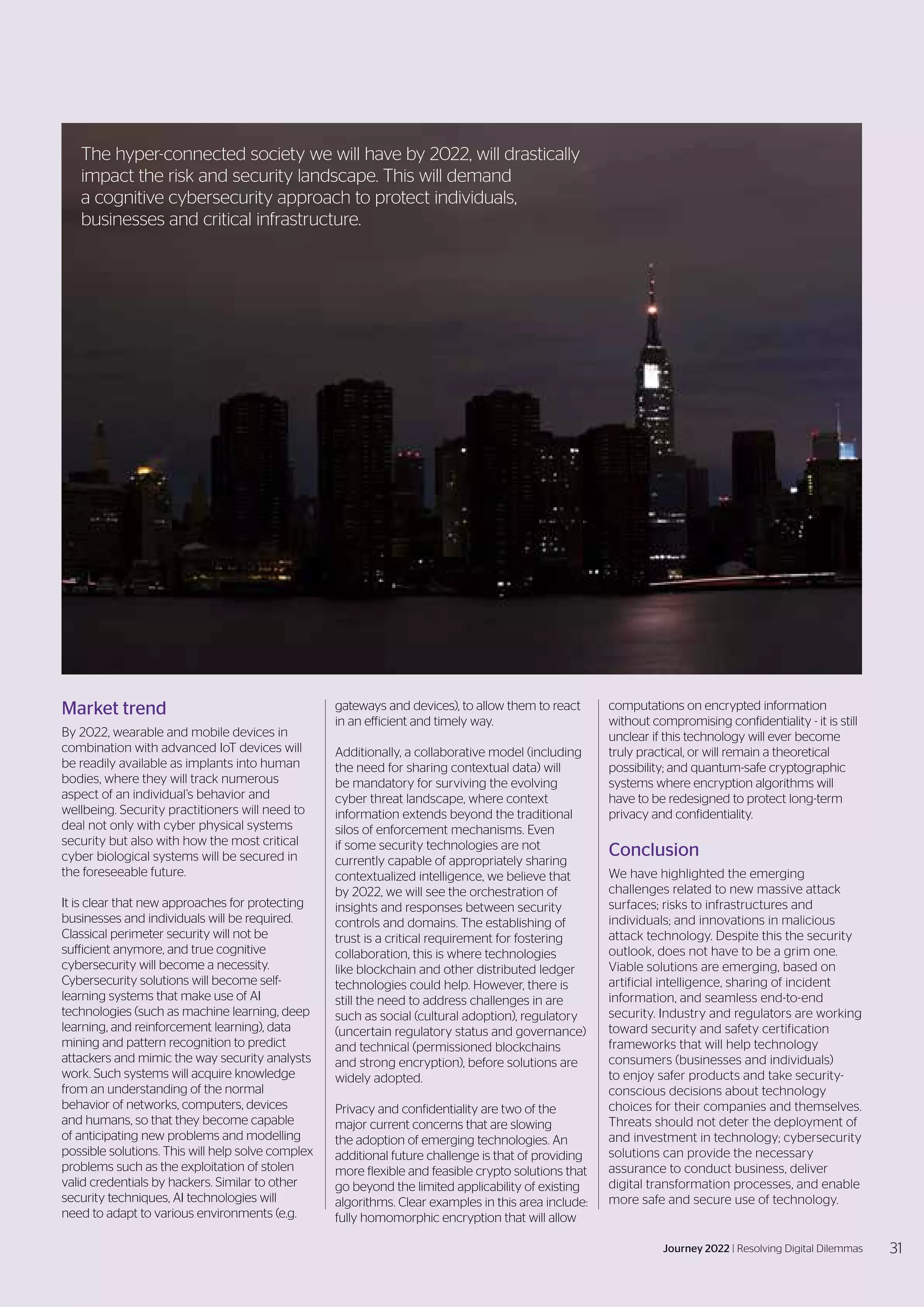 Market trend
By 2022, wearable and mobile devices in
combination with advanced IoT devices will
be readily available as implants into human
bodies, where they will track numerous
aspect of an individual’s behavior and
wellbeing. Security practitioners will need to
deal not only with cyber physical systems
security but also with how the most critical
cyber biological systems will be secured in
the foreseeable future.
It is clear that new approaches for protecting
businesses and individuals will be required.
Classical perimeter security will not be
sufficient anymore, and true cognitive
cybersecurity will become a necessity.
Cybersecurity solutions will become self-
learning systems that make use of AI
technologies (such as machine learning, deep
learning, and reinforcement learning), data
mining and pattern recognition to predict
attackers and mimic the way security analysts
work. Such systems will acquire knowledge
from an understanding of the normal
behavior of networks, computers, devices
and humans, so that they become capable
of anticipating new problems and modelling
possible solutions. This will help solve complex
problems such as the exploitation of stolen
valid credentials by hackers. Similar to other
security techniques, AI technologies will
need to adapt to various environments (e.g.
gateways and devices), to allow them to react
in an efficient and timely way.
Additionally, a collaborative model (including
the need for sharing contextual data) will
be mandatory for surviving the evolving
cyber threat landscape, where context
information extends beyond the traditional
silos of enforcement mechanisms. Even
if some security technologies are not
currently capable of appropriately sharing
contextualized intelligence, we believe that
by 2022, we will see the orchestration of
insights and responses between security
controls and domains. The establishing of
trust is a critical requirement for fostering
collaboration, this is where technologies
like blockchain and other distributed ledger
technologies could help. However, there is
still the need to address challenges in are
such as social (cultural adoption), regulatory
(uncertain regulatory status and governance)
and technical (permissioned blockchains
and strong encryption), before solutions are
widely adopted.
Privacy and confidentiality are two of the
major current concerns that are slowing
the adoption of emerging technologies. An
additional future challenge is that of providing
more flexible and feasible crypto solutions that
go beyond the limited applicability of existing
algorithms. Clear examples in this area include:
fully homomorphic encryption that will allow
computations on encrypted information
without compromising confidentiality - it is still
unclear if this technology will ever become
truly practical, or will remain a theoretical
possibility; and quantum-safe cryptographic
systems where encryption algorithms will
have to be redesigned to protect long-term
privacy and confidentiality.
Conclusion
We have highlighted the emerging
challenges related to new massive attack
surfaces; risks to infrastructures and
individuals; and innovations in malicious
attack technology. Despite this the security
outlook, does not have to be a grim one.
Viable solutions are emerging, based on
artificial intelligence, sharing of incident
information, and seamless end-to-end
security. Industry and regulators are working
toward security and safety certification
frameworks that will help technology
consumers (businesses and individuals)
to enjoy safer products and take security-
conscious decisions about technology
choices for their companies and themselves.
Threats should not deter the deployment of
and investment in technology; cybersecurity
solutions can provide the necessary
assurance to conduct business, deliver
digital transformation processes, and enable
more safe and secure use of technology.
The hyper-connected society we will have by 2022, will drastically
impact the risk and security landscape. This will demand
a cognitive cybersecurity approach to protect individuals,
businesses and critical infrastructure.
31
Journey 2022 | Resolving Digital Dilemmas
 