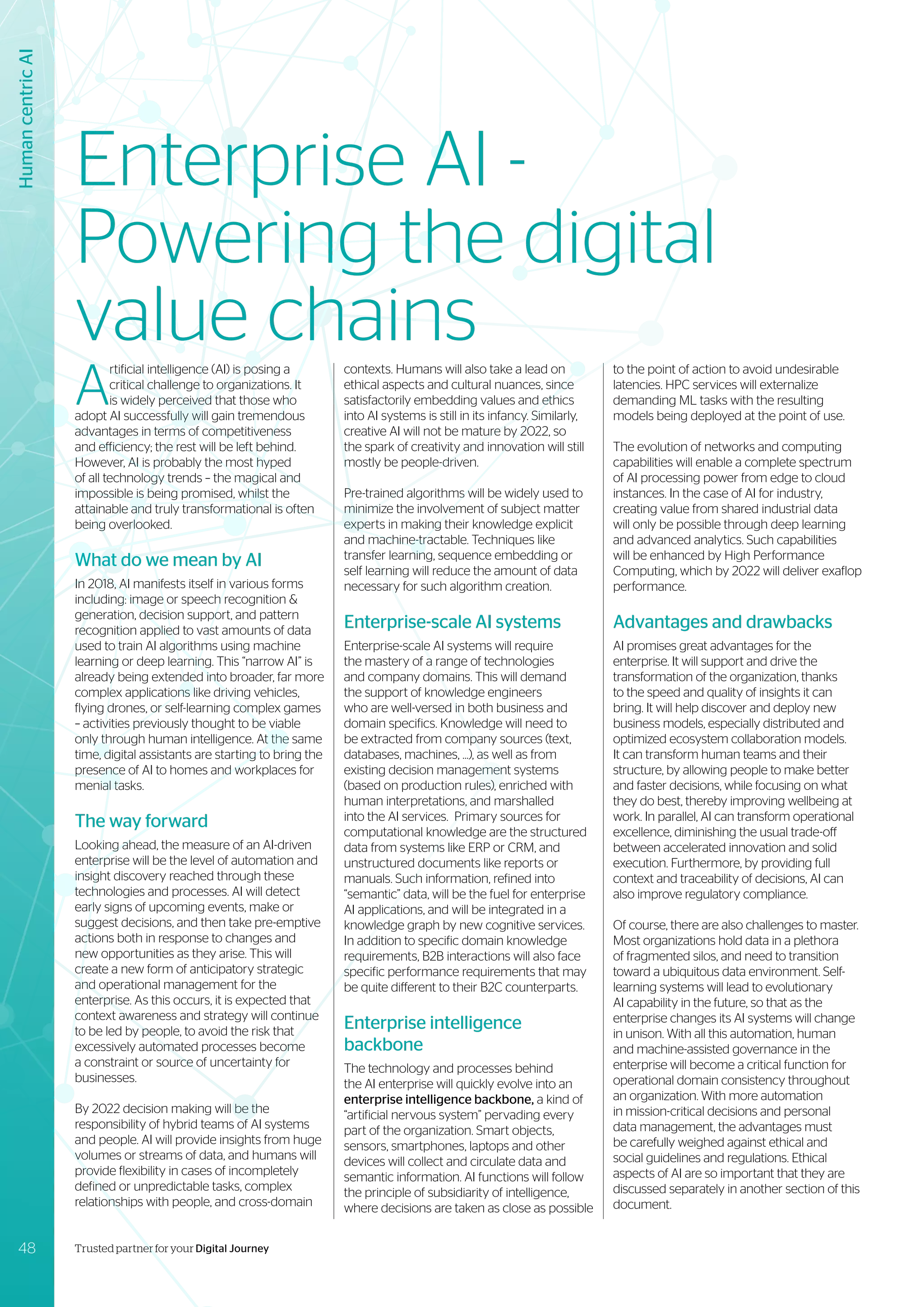 A
rtificial intelligence (AI) is posing a
critical challenge to organizations. It
is widely perceived that those who
adopt AI successfully will gain tremendous
advantages in terms of competitiveness
and efficiency; the rest will be left behind.
However, AI is probably the most hyped
of all technology trends – the magical and
impossible is being promised, whilst the
attainable and truly transformational is often
being overlooked.
What do we mean by AI
In 2018, AI manifests itself in various forms
including: image or speech recognition &
generation, decision support, and pattern
recognition applied to vast amounts of data
used to train AI algorithms using machine
learning or deep learning. This “narrow AI” is
already being extended into broader, far more
complex applications like driving vehicles,
flying drones, or self-learning complex games
– activities previously thought to be viable
only through human intelligence. At the same
time, digital assistants are starting to bring the
presence of AI to homes and workplaces for
menial tasks.
The way forward
Looking ahead, the measure of an AI-driven
enterprise will be the level of automation and
insight discovery reached through these
technologies and processes. AI will detect
early signs of upcoming events, make or
suggest decisions, and then take pre-emptive
actions both in response to changes and
new opportunities as they arise. This will
create a new form of anticipatory strategic
and operational management for the
enterprise. As this occurs, it is expected that
context awareness and strategy will continue
to be led by people, to avoid the risk that
excessively automated processes become
a constraint or source of uncertainty for
businesses.
By 2022 decision making will be the
responsibility of hybrid teams of AI systems
and people. AI will provide insights from huge
volumes or streams of data, and humans will
provide flexibility in cases of incompletely
defined or unpredictable tasks, complex
relationships with people, and cross-domain
contexts. Humans will also take a lead on
ethical aspects and cultural nuances, since
satisfactorily embedding values and ethics
into AI systems is still in its infancy. Similarly,
creative AI will not be mature by 2022, so
the spark of creativity and innovation will still
mostly be people-driven.
Pre-trained algorithms will be widely used to
minimize the involvement of subject matter
experts in making their knowledge explicit
and machine-tractable. Techniques like
transfer learning, sequence embedding or
self learning will reduce the amount of data
necessary for such algorithm creation.
Enterprise-scale AI systems
Enterprise-scale AI systems will require
the mastery of a range of technologies
and company domains. This will demand
the support of knowledge engineers
who are well-versed in both business and
domain specifics. Knowledge will need to
be extracted from company sources (text,
databases, machines, ...), as well as from
existing decision management systems
(based on production rules), enriched with
human interpretations, and marshalled
into the AI services. Primary sources for
computational knowledge are the structured
data from systems like ERP or CRM, and
unstructured documents like reports or
manuals. Such information, refined into
“semantic” data, will be the fuel for enterprise
AI applications, and will be integrated in a
knowledge graph by new cognitive services.
In addition to specific domain knowledge
requirements, B2B interactions will also face
specific performance requirements that may
be quite different to their B2C counterparts.
Enterprise intelligence
backbone
The technology and processes behind
the AI enterprise will quickly evolve into an
enterprise intelligence backbone, a kind of
“artificial nervous system” pervading every
part of the organization. Smart objects,
sensors, smartphones, laptops and other
devices will collect and circulate data and
semantic information. AI functions will follow
the principle of subsidiarity of intelligence,
where decisions are taken as close as possible
Human
centric
AI
to the point of action to avoid undesirable
latencies. HPC services will externalize
demanding ML tasks with the resulting
models being deployed at the point of use.
The evolution of networks and computing
capabilities will enable a complete spectrum
of AI processing power from edge to cloud
instances. In the case of AI for industry,
creating value from shared industrial data
will only be possible through deep learning
and advanced analytics. Such capabilities
will be enhanced by High Performance
Computing, which by 2022 will deliver exaflop
performance.
Advantages and drawbacks
AI promises great advantages for the
enterprise. It will support and drive the
transformation of the organization, thanks
to the speed and quality of insights it can
bring. It will help discover and deploy new
business models, especially distributed and
optimized ecosystem collaboration models.
It can transform human teams and their
structure, by allowing people to make better
and faster decisions, while focusing on what
they do best, thereby improving wellbeing at
work. In parallel, AI can transform operational
excellence, diminishing the usual trade-off
between accelerated innovation and solid
execution. Furthermore, by providing full
context and traceability of decisions, AI can
also improve regulatory compliance.
Of course, there are also challenges to master.
Most organizations hold data in a plethora
of fragmented silos, and need to transition
toward a ubiquitous data environment. Self-
learning systems will lead to evolutionary
AI capability in the future, so that as the
enterprise changes its AI systems will change
in unison. With all this automation, human
and machine-assisted governance in the
enterprise will become a critical function for
operational domain consistency throughout
an organization. With more automation
in mission-critical decisions and personal
data management, the advantages must
be carefully weighed against ethical and
social guidelines and regulations. Ethical
aspects of AI are so important that they are
discussed separately in another section of this
document.
Enterprise AI -
Powering the digital
value chains
48 Trusted partner for your Digital Journey
 