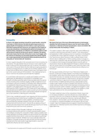 6
	https://www.weforum.org/agenda/2017/12/wealth-inequality-has-been-widening-for-millennia/
13
Journey 2022 | Resolving Digital Dilemmas
Ideals
We expect that one of the most influential tensions in technology
adoption that will emerge and mature over the next 5 years will be
shaped by a collective of human perspectives, values and beliefs. We
group these under the heading of “Ideals”.
The matter of ideals is often highly subjective, with cultural differences
sometimes reflecting polar-opposites of opinion. Their interpretation
and application is often ambiguous, but such fuzziness is not altogether
compatible with certain digital technologies. The classic conundrum
of an autonomous vehicle having to make a software-based moral
decision about colliding with a mother pushing a baby in a buggy or
swerving into a pavement café, will be replicated both numerically and
in complexity as technology increasingly interacts directly with our
physical lives. Should we allow digital technologies to interface directly
with our human brains? Is it acceptable to give robots the power of life
and death? To what extent should our physical lives be influenced by
technology?
We have placed Ideals at the heart of our “Real-world / Digital-world
tensions” model since it helps establish a “boundary of acceptability or
permissibility” within which the other tensions can be balanced. Move
beyond this boundary, for example by introducing unacceptable levels
of inequality, and the balance of other tensions can become unstable
- perceived unfairness in gig economy employee rights can lead to
the termination of related operating licences; inappropriate sharing
of data to gain insights can lead to regulator fines and loss of trust in
certain business models. In both these examples constraining inertia is
introduced into the system. However, use digital technologies in a way
that brings positive and value-added insights that are applied in a way
that is perceived to be fair, and sustaining inertia can result.
The highly subjective nature of the outworking of ideals, means that
it is not always possible to view their influence as a clearly defined
boundary. Outcomes can sometimes be affected in unexpected ways
when one person’s perspective of fairness may be quite different
from another’s – the boundary can be stretched in multiple directions
as a reaction to changing possibilities and perceptions. But we must
consider major technological advances against a backdrop of Ideals to
understand our individual, business and societal responses to emerging
Digital Dilemmas.
Inequality
In theory, the digital revolution should be a great leveller: using the
most basic of client devices, the Internet gives equal access to a
global wealth of knowledge and information; a start-up business
with little funding and few resources can outperform the largest of
corporate enterprises in developing disruptive technologies and
business ideas; individuals can influence a worldwide audience with
self-produced material and personal opinion. However, this global
reach also means that the size of the prize is now much bigger, with
the chances of attaining success being significantly diluted. Digital
can create exponentials and extremes which sometimes lead to an
inequality of “winner-takes-all” situations.
In many regards, inequality in the real world seems to be increasing not
decreasing6
. The gap between the rich and poor is ever widening and
levels of personal and national debt have risen to almost crisis levels in
some parts of the world. Add to this the challenge of aging populations
and the increasing pressure on healthcare and welfare systems, and it
is clear that something has to change. It would seem that digital is both
part of the solution and part of the problem – the challenge we face is
how to maximize the positives and eliminate the negatives.
In a world where data represents a valuable and tradable commodity,
digital giants are attempting to monopolize its monetization even
through controlling ownership rights of personal data assets (by various
means, including some of dubious legality, morality or legitimacy). Such
monopolies could end up owning or controlling many other businesses
and significantly influencing governments and societies. Calls for
regulation of the digital giants, enforcing open API access to certain
data types (E.g. PSD2 in Europe and UPI in India), and EU laws relating to
personal data privacy (GDPR) are all moves to avoid such anti-competitive
behavior. Nevertheless, such action could actually empower the digerati
due to their expertise in collecting and curating data.
There is also a significant question mark regarding the future workforce.
The expanding scope of jobs that are candidates for automation,
and the growing mismatch of skills availability compared to demand,
will exacerbate the inequality between those who are able to find
employment and those who aren’t. Jobs for life are already a thing of
the past and new employment models like the gig economy are raising
tough ethical and macro-economic questions.
In stark contrast to these inequality challenges, we are seeing an
increasing boldness and optimism in certain corporate leaders’ visions
and strategies, including: the colonization of Mars; realizing scalable clean
energy generation & storage; building a circular economy, and using data,
analytics and AI to find a cure for cancer and drive wellness (e.g. through
evidence-based medicine). Whether such visions will help redress the
imbalance of equality remains to be seen, but they promise technology
developments that could result in huge leaps forward in areas that
significantly influence our day to day lives.
 