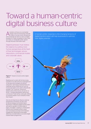 A
tendency to focus on a somewhat
utopian vision for technology that fails
to reflect a human-centric perspective,
will increasingly be seen by many as digital
dystopia. Is it really acceptable to have robot
sex slaves, or manipulate public opinion
through AI driven information bias?
Digital businesses must redress
the balance by putting more
human perspectives at the heart
of their technologies, service
interactions, commercial models
and corporate values.
Realizing such a vision will not be an easy
transition for all. We will see an entanglement
of disruptive technologies and ethical
viewpoints. Technology developments and
roadmaps will be influenced as much by
human perception as by what is theoretically
possible. The “Could we / Should we”
debate will be influenced by all manner of
forces – including geopolitical, ethical and
commercial. These will be continually shifting,
so business leaders must constantly review
their impact.
Not only do these forces influence external
perspectives of business, but also ones
of internal strategy and transformation.
Businesses undergoing digital transformation
will need to operate in a hybrid state of
legacy and digital - resulting in unanticipated
tensions and unwanted inertia in areas
such as business processes and employee
engagement. Resolving the associated
dilemmas is fundamental to successful digital
transformation programmes.
Toward a human-centric
digital business culture
Figure 7 - Toward a human-centric digital
culture
Equality
of benefit
“As is” “To be”
Openness
with trust
A human-centric response to the changing tensions of
digital transformation will help businesses to optimize
their digital potential.
17
Journey 2022 | Resolving Digital Dilemmas
 