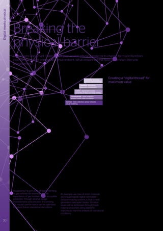 S
ince the industrial revolution, products
have been engineered to perform
specific functions, using defined
structures and particular material properties.
These products had limited ability to evolve
and adapt to external stimuli. However, the
application of digital twin technology is
creating the potential for a new generation
of adaptive products able to respond to a
range of contextualized data insights.
A digital twin is a virtual replica of a physical
system, product, production system or
service, which evolves through constant
feedback, simulation and learning from its
physical counterpart.
The progressive value that can be realized
through the application of a digital twin
approach can be summarized as:
•	 Connect & communicate to create a
‘conversational flow’ between the digital
and physical world, supported by IoT
technologies (smart sensors, actuators,
standardized communication protocols,
visual rendering, etc).
•	 Collate and build a digital representation
of the physical world, capturing relational
semantics and attributes.
•	 Cognition through fast and accurate
simulations, using real-time and historic
data to gain an understanding of the
physical usage. Analytics, machine
intelligence / learning and visualization
provide actionable insights.
•	 Automate real-world responses based
on the analysis of the digital twin to
proactively avoid problems occurring, and
to optimize usage.
By applying the principles of digital twinning
to gas turbines (for example), the life
expectancy of gas nozzles can be accurately
predicted. Through iterative design
improvements and precision 3-D printing,
the nozzle’s performance can be optimized
to reduce future operational disruptions.
Already, a range of low cost sensors and
actuators are available that make interactive
digital twins economically viable. Such
devices will evolve further with future
developments in nano-technology, and will
be progressively integrated into systems
that are built using smart materials able
to react to a range of external stimuli. A
closed communication and simulation loop
between the digital twin and the physical
system can result in a prescriptive, decision-
making system. Using high-confidence
predictions, the actionable insights from the
digital twin can be automated via signals that
translate into smart material responses.
Smart materials are able to:
•	 Receive external stimuli such as electrical
current, stress, temperature or magnetic
fields.
•	 Transform inherent properties through
the triggering of targeted physical actions
based on specific stimuli, for example
changing shape, hardness or surface
colour in response to electrical impulses.
An example use-case of smart materials
working alongside digital twin based
decision-making systems, is that of next
generation helicopter blades. Vibration
issues will be addressed through blade
material properties being altered in
response to real-time analysis of operational
conditions.
Creating a “digital thread” for
maximum value
The connectivity and feedback between
sensors and actuators through digital twins
will result in innovative business models
across product and asset lifecycles. These
will then become important enablers
for smart services. Connected sensors
will provide a wealth of information from
manufacturing and services environments,
which can be analyzed to create a “digital
thread”: a single, seamless strand of data
that informs enhancements in product
development, production and service
processes.
We will observe resulting business benefits,
including:
•	 Moving from B2B to B2C - creating
personalized products that offer
customer empowerment through mass
customization.
•	 Time to market reduction - product
creation timelines will get much shorter
because of faster and more accurate
performance feedback.
•	 Servitization - product centric models
will increasingly transition to service
based variants (delivering increased
product functionality, reducing costs
and managing increased operational
complexity).
•	 Effective asset management – data
communication with assets will enable
automated update and lifecycle
management.
A direct link between the physical system
and its digital twin will provide end-to-end
transparency through product design,
production and after-sales service processes
as shown in Figure 9.
Breaking the
physical barrier
Digital twins and smart materials will soon enable physical systems to change form and function
in response to their context and environment. What impact will this have on product lifecycle
management?
Digital
meets
physical
Figure 8 - Digital twin maturity levels
timeline
maturity
Automate - learning
decision, self correcting
Cognition - simulation,
diagnostic, visualization
Collate - digital twin model,
semantics of data sources & mining
Communicate - smart analytics -
product health, data correlation
Connect - Data collection, sensor network,
visual rendering
20 Trusted partner for your Digital Journey
 