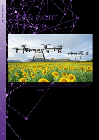 Digital
meets
physical
Edge & swarm
computing
7
	https://atos.net/en/blog/swarm-computing-goes-around-comes-around
	https://atos.net/content/mini-sites/journey-2020/pages/disruptive-technologies/indexc028.html
8
	https://irtf.org/icnrg
9
	 Refer to Enterprise AI chapter
I
t may be considered that the growth
of the smartphone user population to
over three billion in just 10 years is an
incredible phenomenon, but this rise is set
to be dwarfed as the Internet of Everything
increasingly penetrates our daily lives.
What’s more, the expected plethora of
sensors, actuators, robots, drones, cars etc.
will not just function standalone; they will
be part of an all pervading, interconnected
network that exhibits enormous complexity,
particularly at the ‘edge’ of the ecosystem.
Edge and swarm computing7
explores how
these billions of devices are going to impact
and influence future computing systems.
Concept
A connected edge machine can be thought
of as a collection of computing resources
with diverse sensors and actuators that are
aggregated to create a cognitive loop8
. The
self-contained and self-sustaining nature of
these machines, combined with the need
for small physical footprints and low energy
consumption, requires innovative computing
and communication architectures. The true
capabilities of these machines are enabled
by swarm computing principles that allow
them to interact in distributed operational
environments. Such swarm environments
will bring enhanced collective capability and
insight, enabling a service provision shift from
‘pre-defined and fixed’ to ‘on-demand and
ad-hoc’. Applications will engage resources
which are governed as parts of different
domains, applying the concept of subsidiarity
of intelligence9
, where decisions are taken
as close as possible to the point of action.
This approach will take advantage of many
heterogeneous resources to provide a fully
service-based environment.
Within the swarm concept, orchestration is
defined across three levels:
1) Connected edge machines;
2) Computation at the edge;
3) Multi-Cloud computing environments.
By combining these three elements, a swarm
emerges opportunistically, in which collective
knowledge and intelligence is formed. This
approach provides flexibility to dynamically
switch computational resources across the
three layers, bringing the additional benefit
of improved resilience of the inevitable
additional management complexity.
24 Trusted partner for your Digital Journey
Soon, computing will no longer be restricted to traditional platforms, but will be embedded in almost
everything, and interconnected in a way that establishes an unprecedented computing continuum.
 