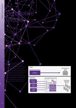 Digital
meets
physical
T
he media of the future will revolve
around personal experiences - both
individual and collective - individually
tailored for everyone. New media
consumption patterns, new formats and
devices are changing both the media
we consume and the way we consume
it. Associated value chains and business
models are rapidly evolving, and by 2022
we will be seeing greatly enhanced bi-
directional interactivity and immersivity, and
even emotionally aware content. Media will
increasingly bridge the gap between the
physical and virtual worlds, with insights
gained from social media and user behavior,
leading to what we might call intelligent or
perceptive media.
Media distribution and related business
models, are already starting to reflect the
shift from standardized consumption toward
more bespoke experiences, and of course,
marketing and sales are mirroring these
developments. These changing media
industry trends will also have impacts
on other sectors such as retail, tourism,
education or training.
Extreme personalization can
allow for ever greater user
targeting and content that is a
perfect fit for the user in their
current context. But this also has
implications in terms of privacy
and ethics. How much can/
should media companies know
about you? How much should
they be allowed to use such
information to influence you?
Perceptive
media
Hyper-personalization
At the heart of perceptive media is
extreme or hyper-personalization,
building on the user’s desire for greater
levels of control over their own media
experiences. While not yet commonplace
in the consumption of most forms of
media, this approach is well established
in the gaming market and in social apps
such as dubmash12
or Instagram. With
content being produced, adapted and
configured on the fly, the end-user will
be able to modify certain aspects of the
content (such as audio, characters or plot
choices), to experience a story uniquely
and personally. Using a user’s social graph,
context and past behaviors will allow
the anticipation of their desires, needs
or whims to create recommendations or
compose bespoke content that match
their moods for a given moment. We will
soon be beyond the paradigm where
an artist always tells a completed story,
instead artists will create environments
where a user can experience a story in
their own way.
User context is already an important
element of some online content, using
profiles, location and navigation history
to tailor content to individual tastes or
needs. As we move toward 2022, the use
of personal and contextual information
will become standard inputs for search
and recommendation, and for the
personalization of content itself. Such
inputs might include: where we are; where
we have been; where we are going; what
we are doing; who we are with; time of
day; weather; how we are feeling; what
device we are using; and activities of our
social graph. A steadily increasing use of
AI, and psychology principles is leading
to improved performance in these areas,
helping the right choices to be made for
us to feel that an experience is completely
natural and personal.
Over the coming years, the use of new
input devices incorporating biometrics
and gestures will increase. Such devices
will not only help realize dynamic content,
adaptation and interactivity, but will
also be used for enhancing future story
lines, targeted advertising and improved
personalization.
Today
Tomorrow
Directed by the Producer
Content directed by the User
Same experience
for all
Personalized
experience
for each
Mode
selector
Content
Multi view
content
Immersive
Interactive
Collaborative
Customized
Verified
newsfeed
Certified
3rd
party
Content
orchestrator
Display
control
Figure 12 - Content creation and consumption becomes hyper-personalized
12
	https://quotes.dubsmash.com/
26 #Journey2022
 